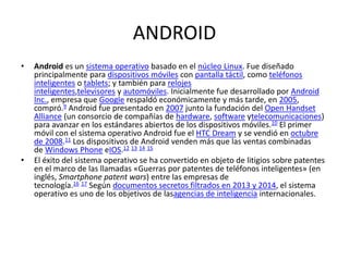 ANDROID
• Android es un sistema operativo basado en el núcleo Linux. Fue diseñado
principalmente para dispositivos móviles con pantalla táctil, como teléfonos
inteligentes o tablets; y también para relojes
inteligentes,televisores y automóviles. Inicialmente fue desarrollado por Android
Inc., empresa que Google respaldó económicamente y más tarde, en 2005,
compró.9 Android fue presentado en 2007 junto la fundación del Open Handset
Alliance (un consorcio de compañías de hardware, software ytelecomunicaciones)
para avanzar en los estándares abiertos de los dispositivos móviles.10 El primer
móvil con el sistema operativo Android fue el HTC Dream y se vendió en octubre
de 2008.11 Los dispositivos de Android venden más que las ventas combinadas
de Windows Phone eIOS.12 13 14 15
• El éxito del sistema operativo se ha convertido en objeto de litigios sobre patentes
en el marco de las llamadas «Guerras por patentes de teléfonos inteligentes» (en
inglés, Smartphone patent wars) entre las empresas de
tecnología.16 17 Según documentos secretos filtrados en 2013 y 2014, el sistema
operativo es uno de los objetivos de lasagencias de inteligencia internacionales.
 