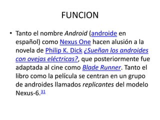 FUNCION
• Tanto el nombre Android (androide en
español) como Nexus One hacen alusión a la
novela de Philip K. Dick ¿Sueñan los androides
con ovejas eléctricas?, que posteriormente fue
adaptada al cine como Blade Runner. Tanto el
libro como la película se centran en un grupo
de androides llamados replicantes del modelo
Nexus-6.31
 