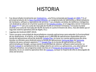HISTORIA
• Fue desarrollado inicialmente por Android Inc., una firma comprada porGoogle en 2005.19 Es el
principal producto de la Open Handset Alliance, un conglomerado de fabricantes y desarrolladores
de hardware, software y operadores de servicio.10 Las unidades vendidas de teléfonos inteligentes
con Android se ubican en el primer puesto en los Estados Unidos, en el segundo y tercer trimestres
de 2010,20 21 22 con una cuota de mercado de 43,6% en el tercer trimestre.23 A escala mundial
alcanzó una cuota de mercado del 50,9% durante el cuarto trimestre de 2011, más del doble que el
segundo sistema operativo (iOS de Apple, Inc.)
• Logotipo de Android (2007-2014).
• Tiene una gran comunidad de desarrolladores creando aplicaciones para extender la funcionalidad
de los dispositivos. A la fecha, se ha llegado ya al 1.000.000 de aplicaciones disponibles para la
tienda de aplicaciones oficial de Android: Google Play, sin tener en cuenta aplicaciones de otras
tiendas no oficiales para Android como la tienda de aplicaciones Samsung Apps de Samsung,
slideme de java y amazon appstore.24 25 Google Play es la tienda de aplicaciones en línea
administrada por Google, aunque existe la posibilidad de obtener software externamente. La
tienda F-Droid es completamente de código abierto así como sus aplicaciones, una alternativa al
software privativo. Los programas están escritos en el lenguaje de programación Java.26 No
obstante, no es un sistema operativo libre de malware, aunque la mayoría de ello es descargado de
sitios de terceros
 