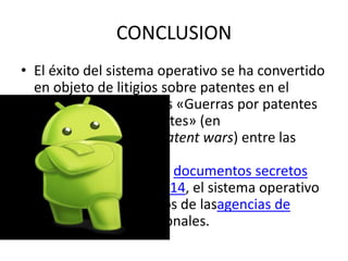 CONCLUSION
• El éxito del sistema operativo se ha convertido
en objeto de litigios sobre patentes en el
marco de las llamadas «Guerras por patentes
de teléfonos inteligentes» (en
inglés, Smartphone patent wars) entre las
empresas de
tecnología.16 17 Según documentos secretos
filtrados en 2013 y 2014, el sistema operativo
es uno de los objetivos de lasagencias de
inteligencia internacionales.
 