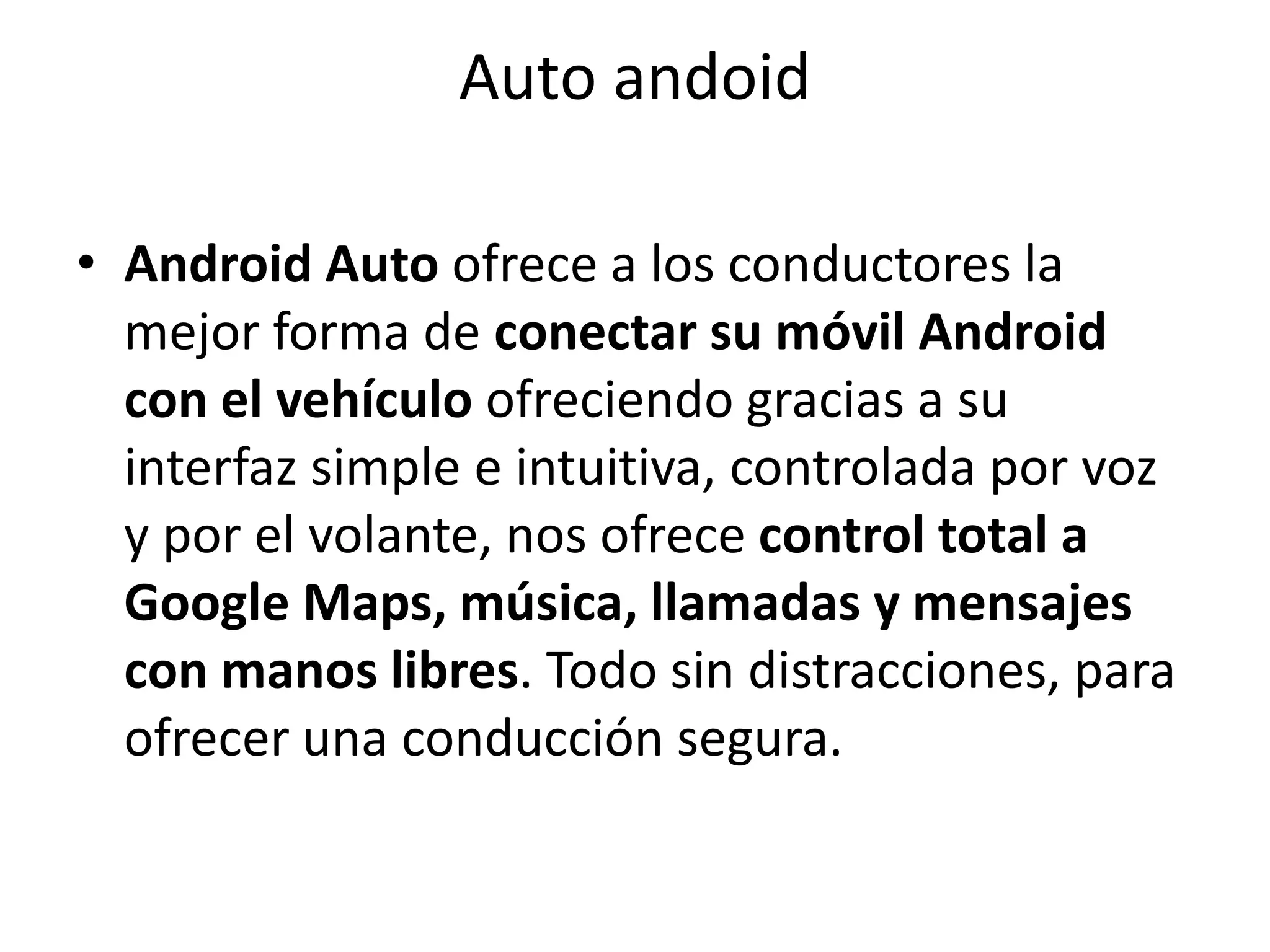 Auto andoid
• Android Auto ofrece a los conductores la
mejor forma de conectar su móvil Android
con el vehículo ofreciendo gracias a su
interfaz simple e intuitiva, controlada por voz
y por el volante, nos ofrece control total a
Google Maps, música, llamadas y mensajes
con manos libres. Todo sin distracciones, para
ofrecer una conducción segura.
 