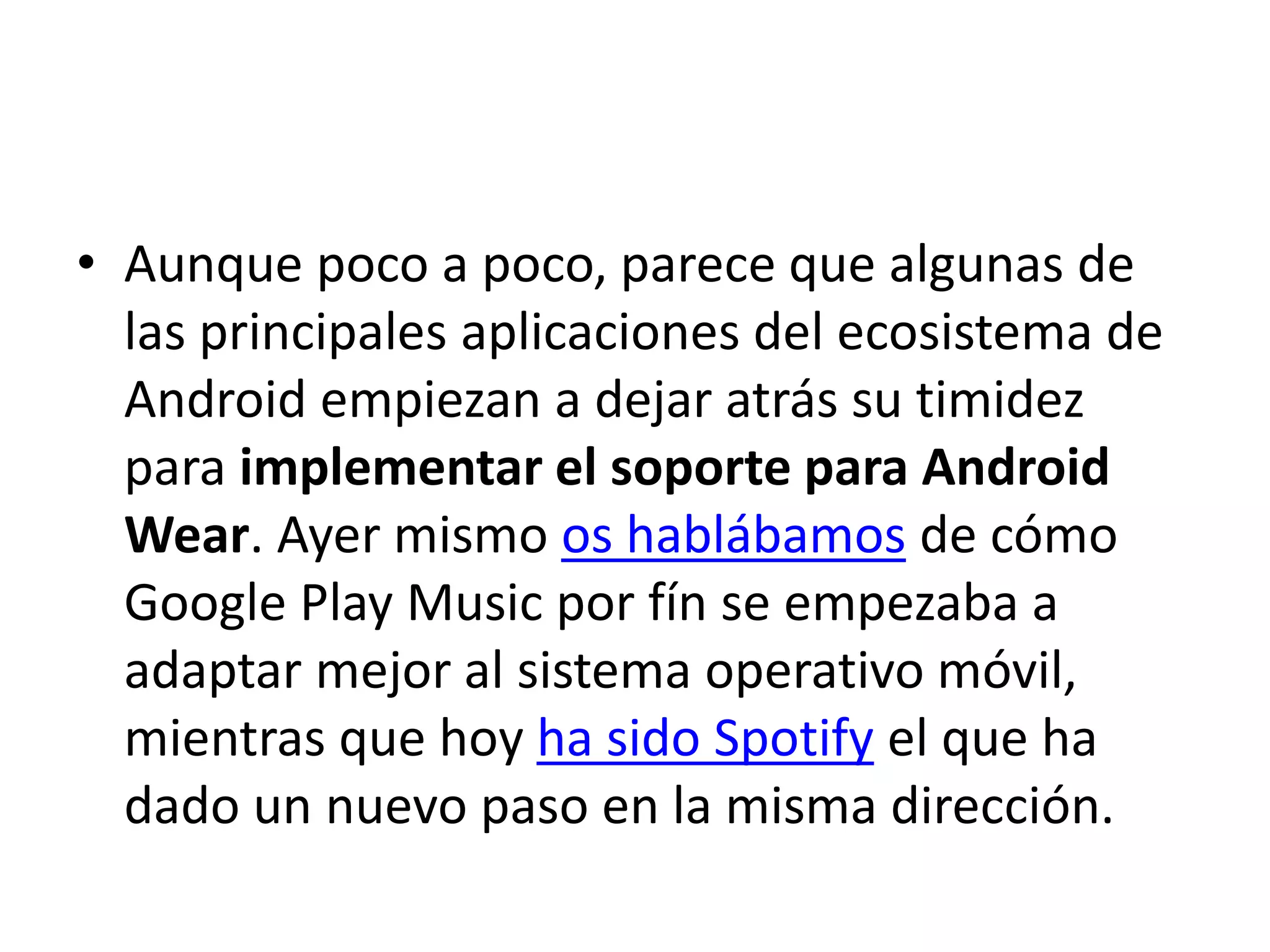 • Aunque poco a poco, parece que algunas de
las principales aplicaciones del ecosistema de
Android empiezan a dejar atrás su timidez
para implementar el soporte para Android
Wear. Ayer mismo os hablábamos de cómo
Google Play Music por fín se empezaba a
adaptar mejor al sistema operativo móvil,
mientras que hoy ha sido Spotify el que ha
dado un nuevo paso en la misma dirección.
 
