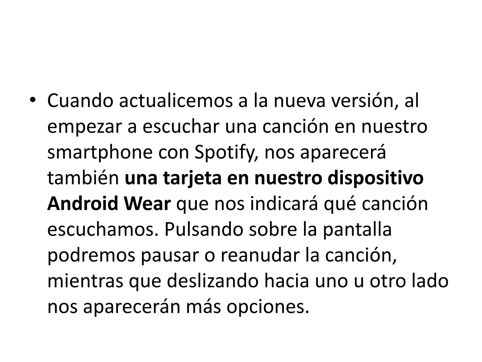 • Cuando actualicemos a la nueva versión, al
empezar a escuchar una canción en nuestro
smartphone con Spotify, nos aparecerá
también una tarjeta en nuestro dispositivo
Android Wear que nos indicará qué canción
escuchamos. Pulsando sobre la pantalla
podremos pausar o reanudar la canción,
mientras que deslizando hacia uno u otro lado
nos aparecerán más opciones.
 