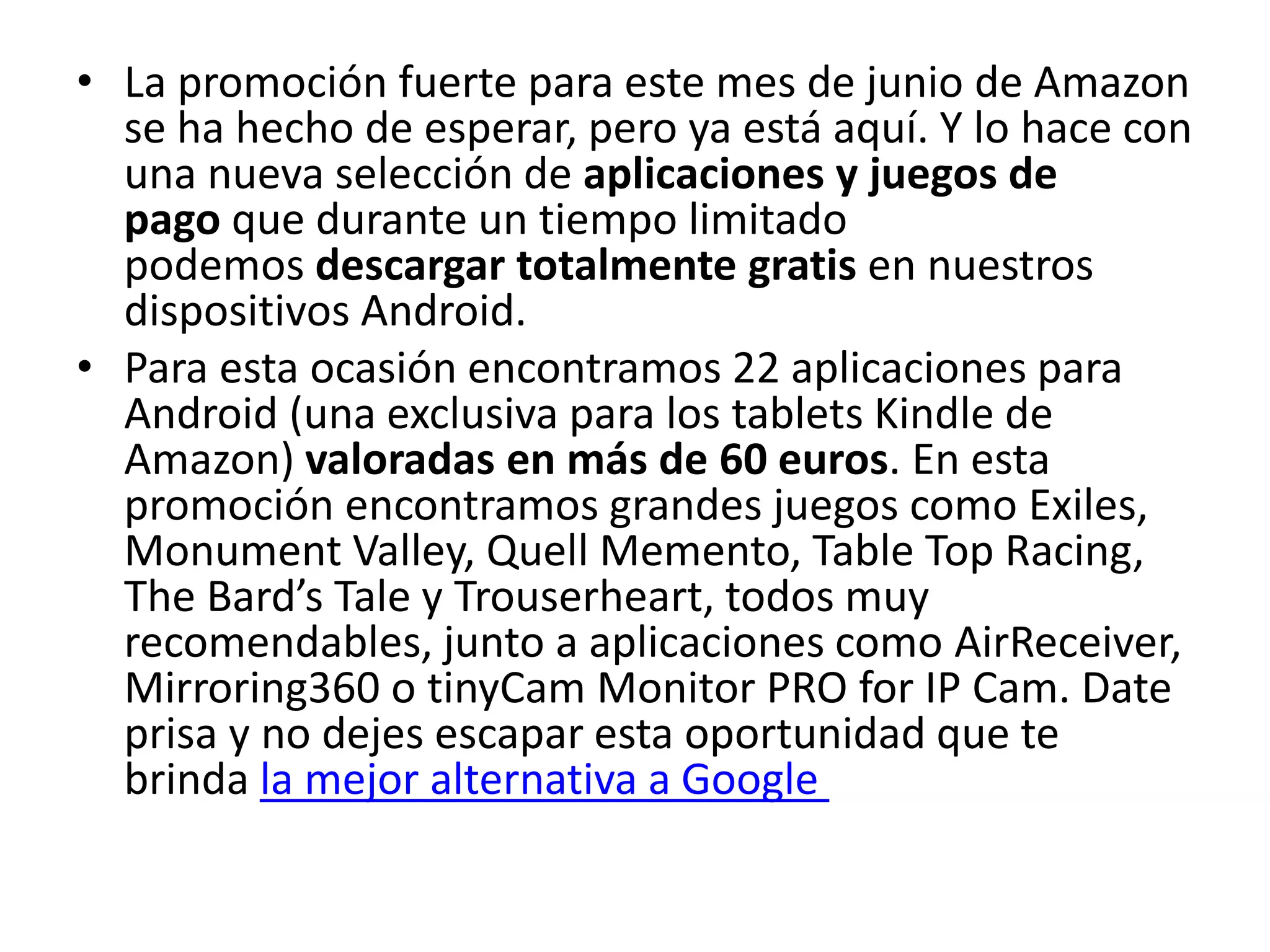 • La promoción fuerte para este mes de junio de Amazon
se ha hecho de esperar, pero ya está aquí. Y lo hace con
una nueva selección de aplicaciones y juegos de
pago que durante un tiempo limitado
podemos descargar totalmente gratis en nuestros
dispositivos Android.
• Para esta ocasión encontramos 22 aplicaciones para
Android (una exclusiva para los tablets Kindle de
Amazon) valoradas en más de 60 euros. En esta
promoción encontramos grandes juegos como Exiles,
Monument Valley, Quell Memento, Table Top Racing,
The Bard’s Tale y Trouserheart, todos muy
recomendables, junto a aplicaciones como AirReceiver,
Mirroring360 o tinyCam Monitor PRO for IP Cam. Date
prisa y no dejes escapar esta oportunidad que te
brinda la mejor alternativa a Google
 