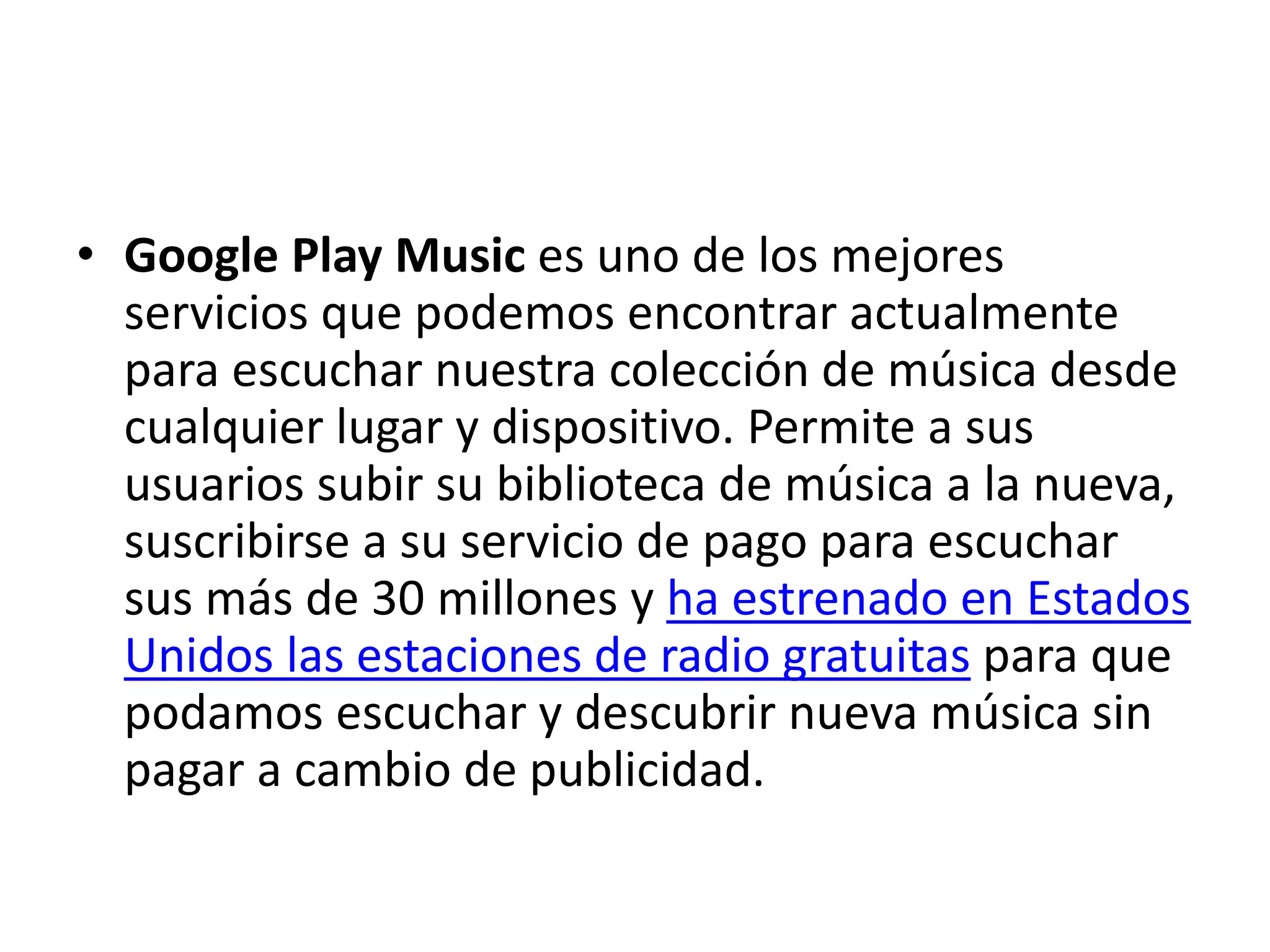 • Google Play Music es uno de los mejores
servicios que podemos encontrar actualmente
para escuchar nuestra colección de música desde
cualquier lugar y dispositivo. Permite a sus
usuarios subir su biblioteca de música a la nueva,
suscribirse a su servicio de pago para escuchar
sus más de 30 millones y ha estrenado en Estados
Unidos las estaciones de radio gratuitas para que
podamos escuchar y descubrir nueva música sin
pagar a cambio de publicidad.
 