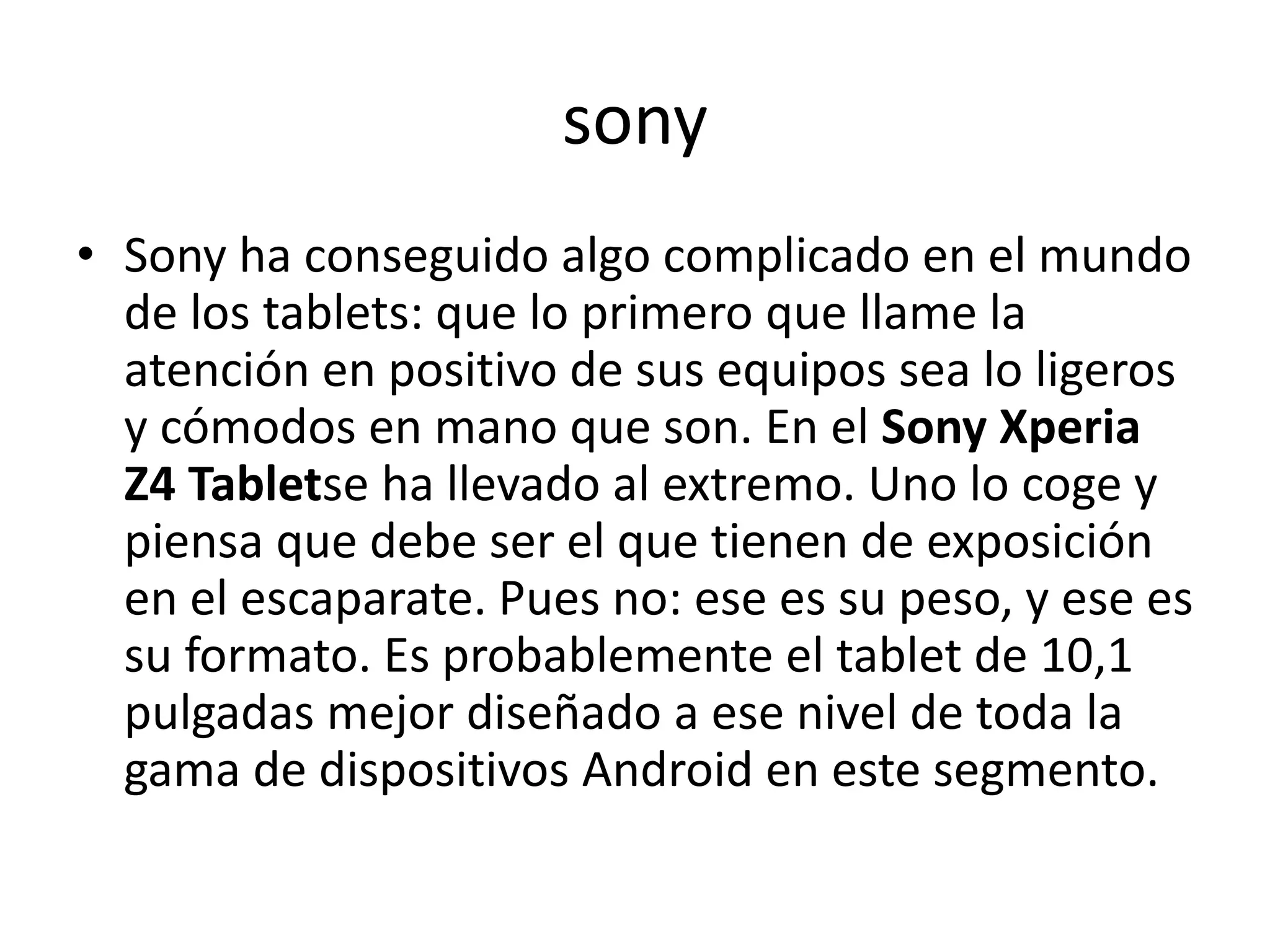 sony
• Sony ha conseguido algo complicado en el mundo
de los tablets: que lo primero que llame la
atención en positivo de sus equipos sea lo ligeros
y cómodos en mano que son. En el Sony Xperia
Z4 Tabletse ha llevado al extremo. Uno lo coge y
piensa que debe ser el que tienen de exposición
en el escaparate. Pues no: ese es su peso, y ese es
su formato. Es probablemente el tablet de 10,1
pulgadas mejor diseñado a ese nivel de toda la
gama de dispositivos Android en este segmento.
 