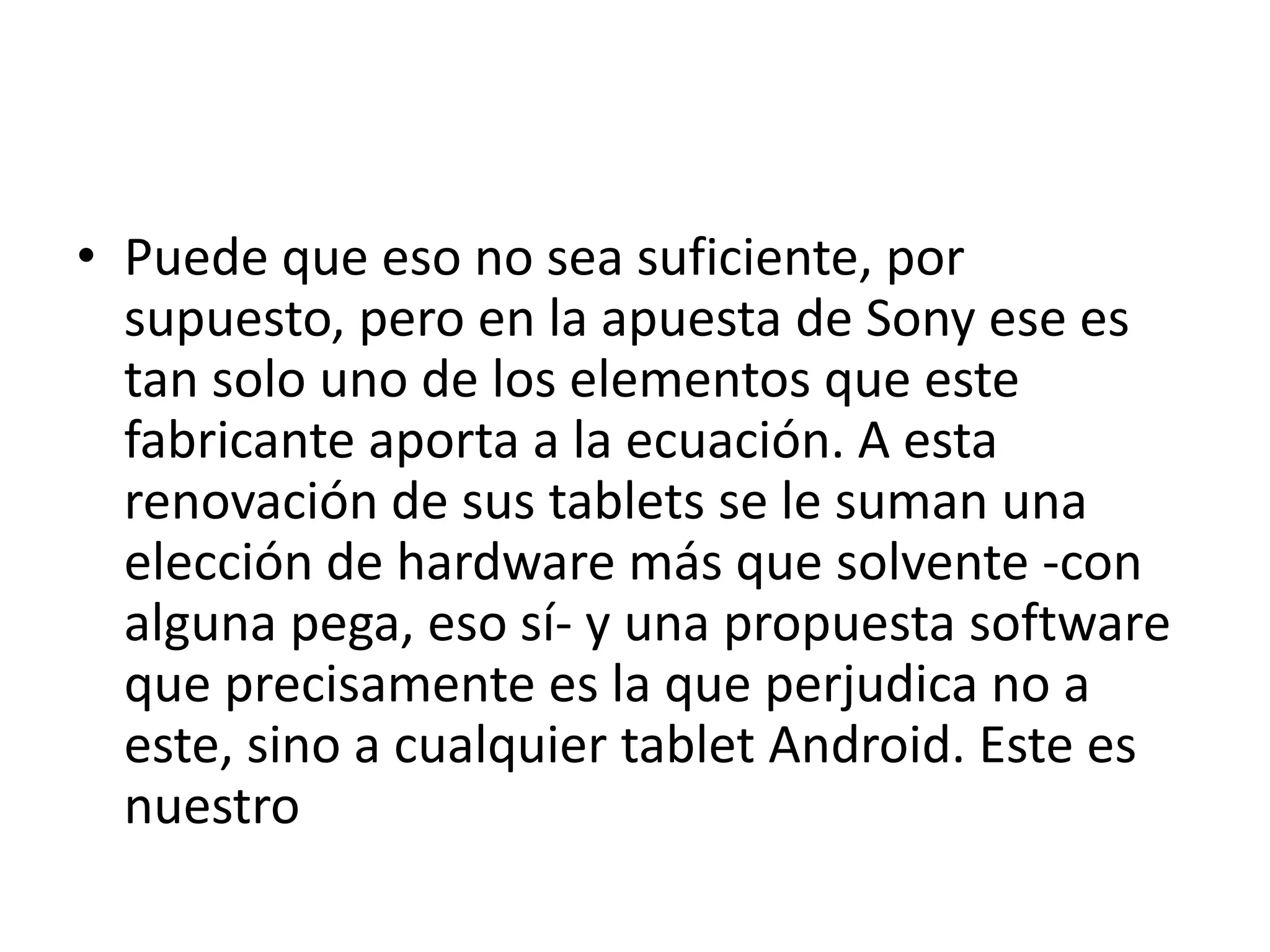 • Puede que eso no sea suficiente, por
supuesto, pero en la apuesta de Sony ese es
tan solo uno de los elementos que este
fabricante aporta a la ecuación. A esta
renovación de sus tablets se le suman una
elección de hardware más que solvente -con
alguna pega, eso sí- y una propuesta software
que precisamente es la que perjudica no a
este, sino a cualquier tablet Android. Este es
nuestro
 