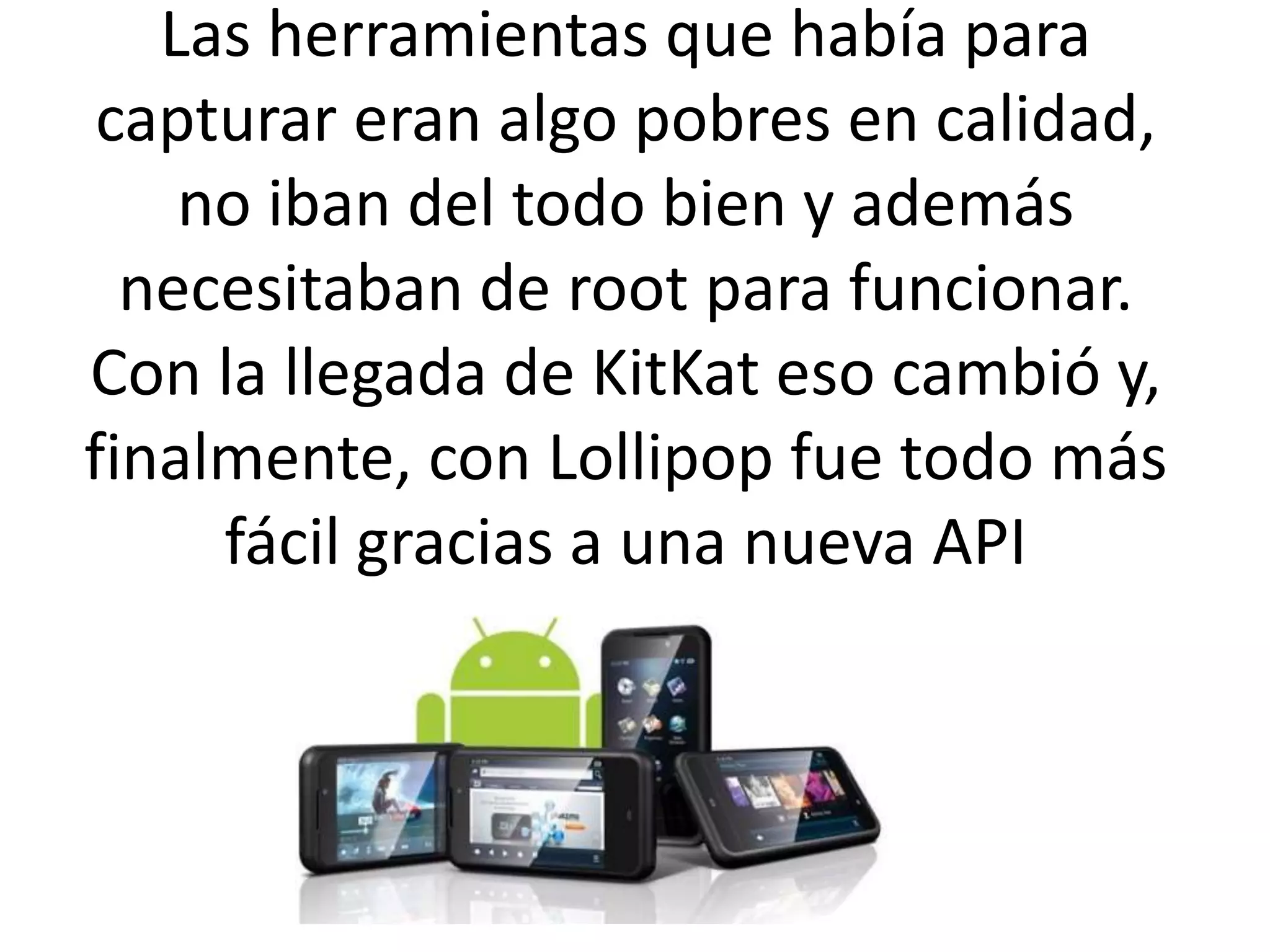 Las herramientas que había para
capturar eran algo pobres en calidad,
no iban del todo bien y además
necesitaban de root para funcionar.
Con la llegada de KitKat eso cambió y,
finalmente, con Lollipop fue todo más
fácil gracias a una nueva API
 