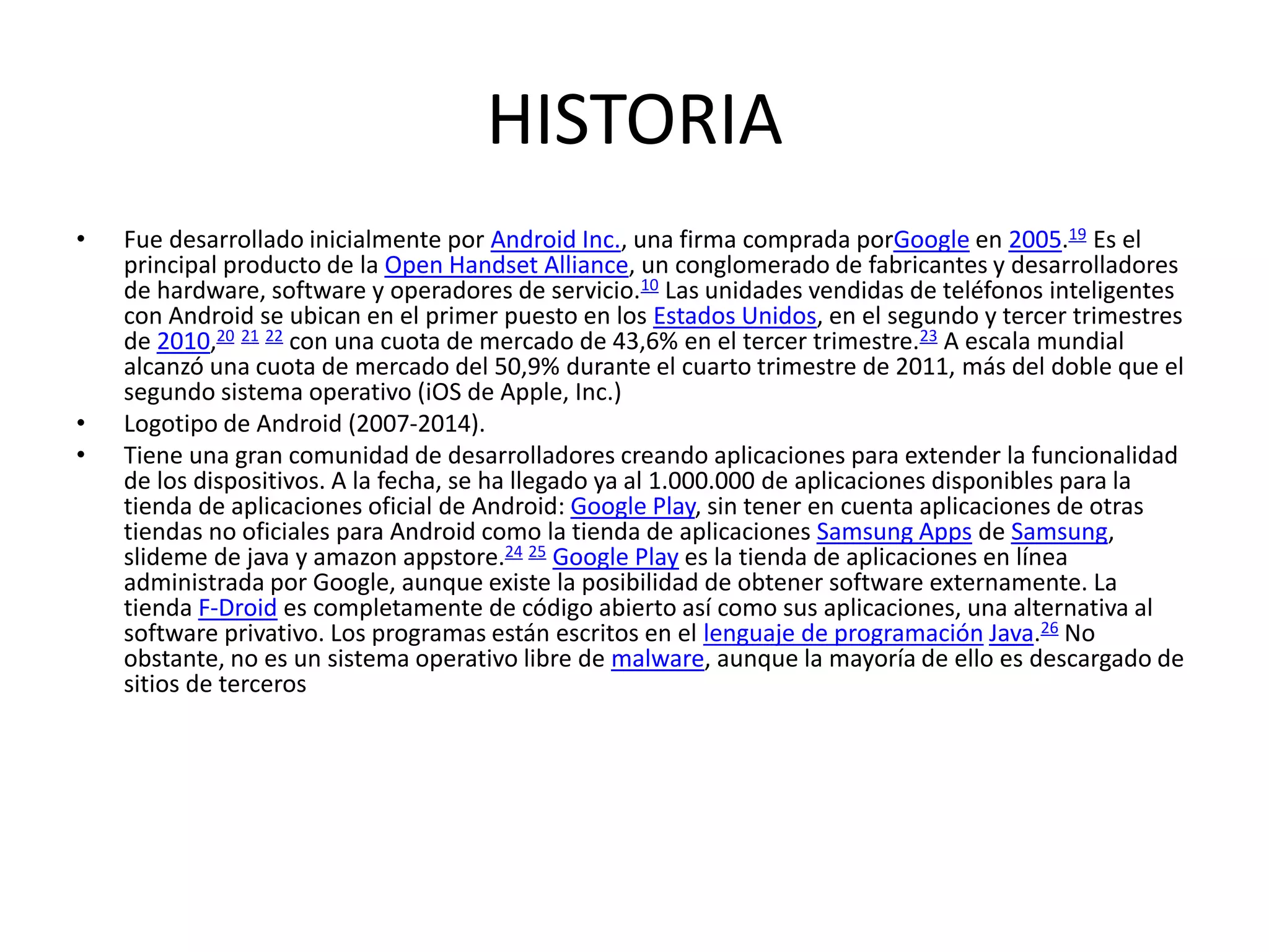 HISTORIA
• Fue desarrollado inicialmente por Android Inc., una firma comprada porGoogle en 2005.19 Es el
principal producto de la Open Handset Alliance, un conglomerado de fabricantes y desarrolladores
de hardware, software y operadores de servicio.10 Las unidades vendidas de teléfonos inteligentes
con Android se ubican en el primer puesto en los Estados Unidos, en el segundo y tercer trimestres
de 2010,20 21 22 con una cuota de mercado de 43,6% en el tercer trimestre.23 A escala mundial
alcanzó una cuota de mercado del 50,9% durante el cuarto trimestre de 2011, más del doble que el
segundo sistema operativo (iOS de Apple, Inc.)
• Logotipo de Android (2007-2014).
• Tiene una gran comunidad de desarrolladores creando aplicaciones para extender la funcionalidad
de los dispositivos. A la fecha, se ha llegado ya al 1.000.000 de aplicaciones disponibles para la
tienda de aplicaciones oficial de Android: Google Play, sin tener en cuenta aplicaciones de otras
tiendas no oficiales para Android como la tienda de aplicaciones Samsung Apps de Samsung,
slideme de java y amazon appstore.24 25 Google Play es la tienda de aplicaciones en línea
administrada por Google, aunque existe la posibilidad de obtener software externamente. La
tienda F-Droid es completamente de código abierto así como sus aplicaciones, una alternativa al
software privativo. Los programas están escritos en el lenguaje de programación Java.26 No
obstante, no es un sistema operativo libre de malware, aunque la mayoría de ello es descargado de
sitios de terceros
 
