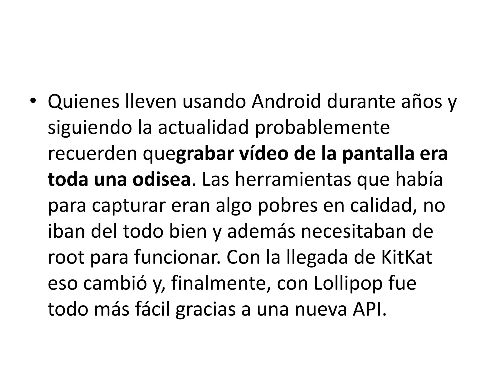 • Quienes lleven usando Android durante años y
siguiendo la actualidad probablemente
recuerden quegrabar vídeo de la pantalla era
toda una odisea. Las herramientas que había
para capturar eran algo pobres en calidad, no
iban del todo bien y además necesitaban de
root para funcionar. Con la llegada de KitKat
eso cambió y, finalmente, con Lollipop fue
todo más fácil gracias a una nueva API.
 