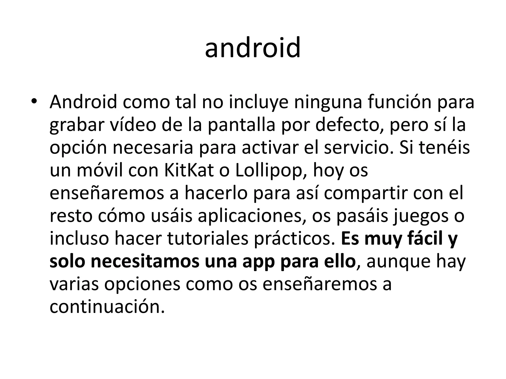 android
• Android como tal no incluye ninguna función para
grabar vídeo de la pantalla por defecto, pero sí la
opción necesaria para activar el servicio. Si tenéis
un móvil con KitKat o Lollipop, hoy os
enseñaremos a hacerlo para así compartir con el
resto cómo usáis aplicaciones, os pasáis juegos o
incluso hacer tutoriales prácticos. Es muy fácil y
solo necesitamos una app para ello, aunque hay
varias opciones como os enseñaremos a
continuación.
 
