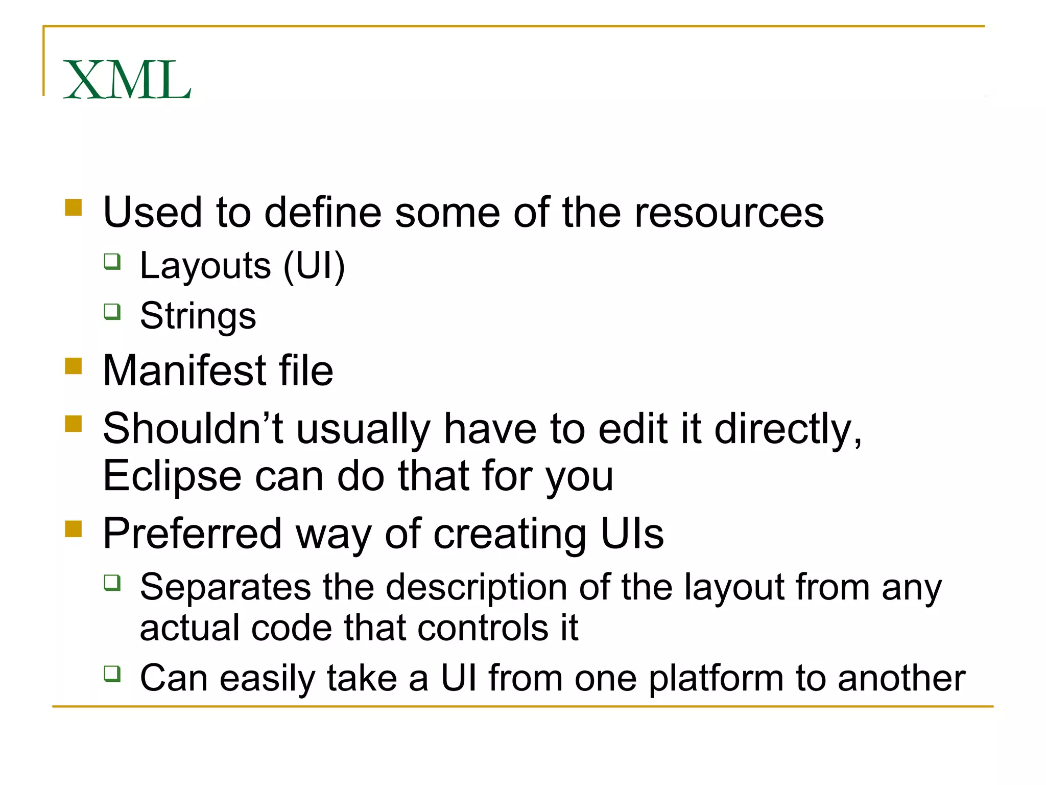 XML
 Used to define some of the resources
 Layouts (UI)
 Strings
 Manifest file
 Shouldn’t usually have to edit it directly,
Eclipse can do that for you
 Preferred way of creating UIs
 Separates the description of the layout from any
actual code that controls it
 Can easily take a UI from one platform to another
 