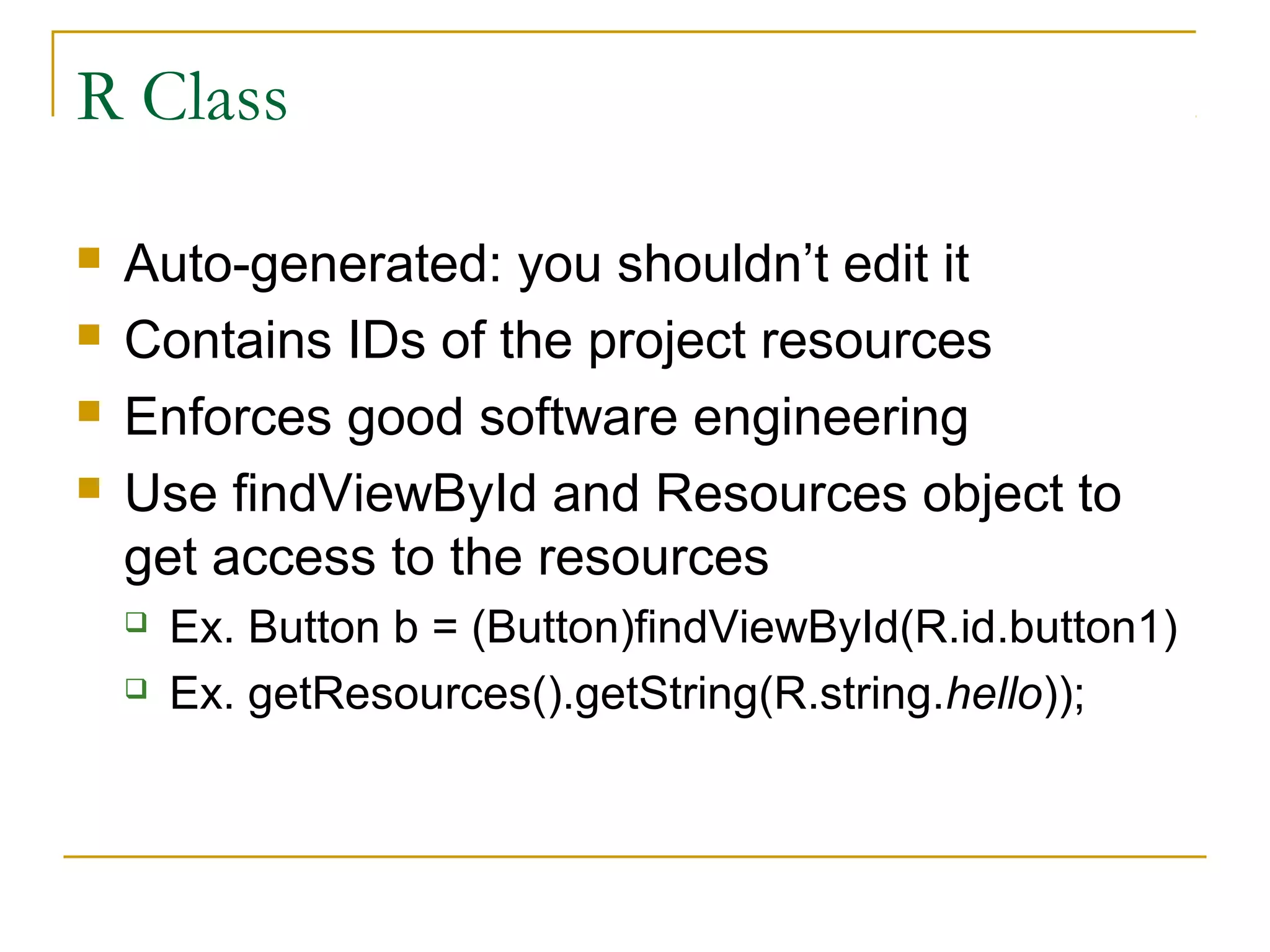 R Class
 Auto-generated: you shouldn’t edit it
 Contains IDs of the project resources
 Enforces good software engineering
 Use findViewById and Resources object to
get access to the resources
 Ex. Button b = (Button)findViewById(R.id.button1)
 Ex. getResources().getString(R.string.hello));
 