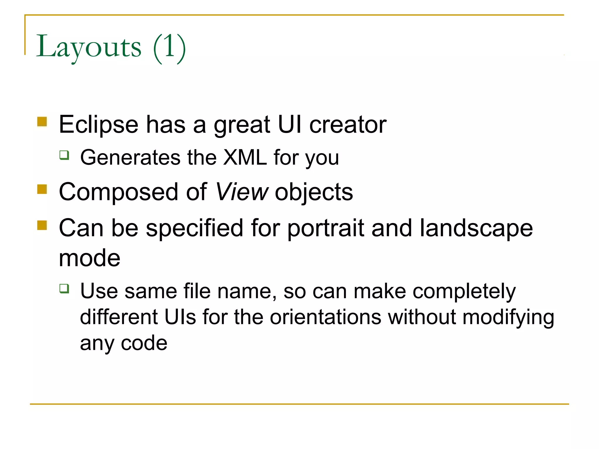 Layouts (1)
 Eclipse has a great UI creator
 Generates the XML for you
 Composed of View objects
 Can be specified for portrait and landscape
mode
 Use same file name, so can make completely
different UIs for the orientations without modifying
any code
 