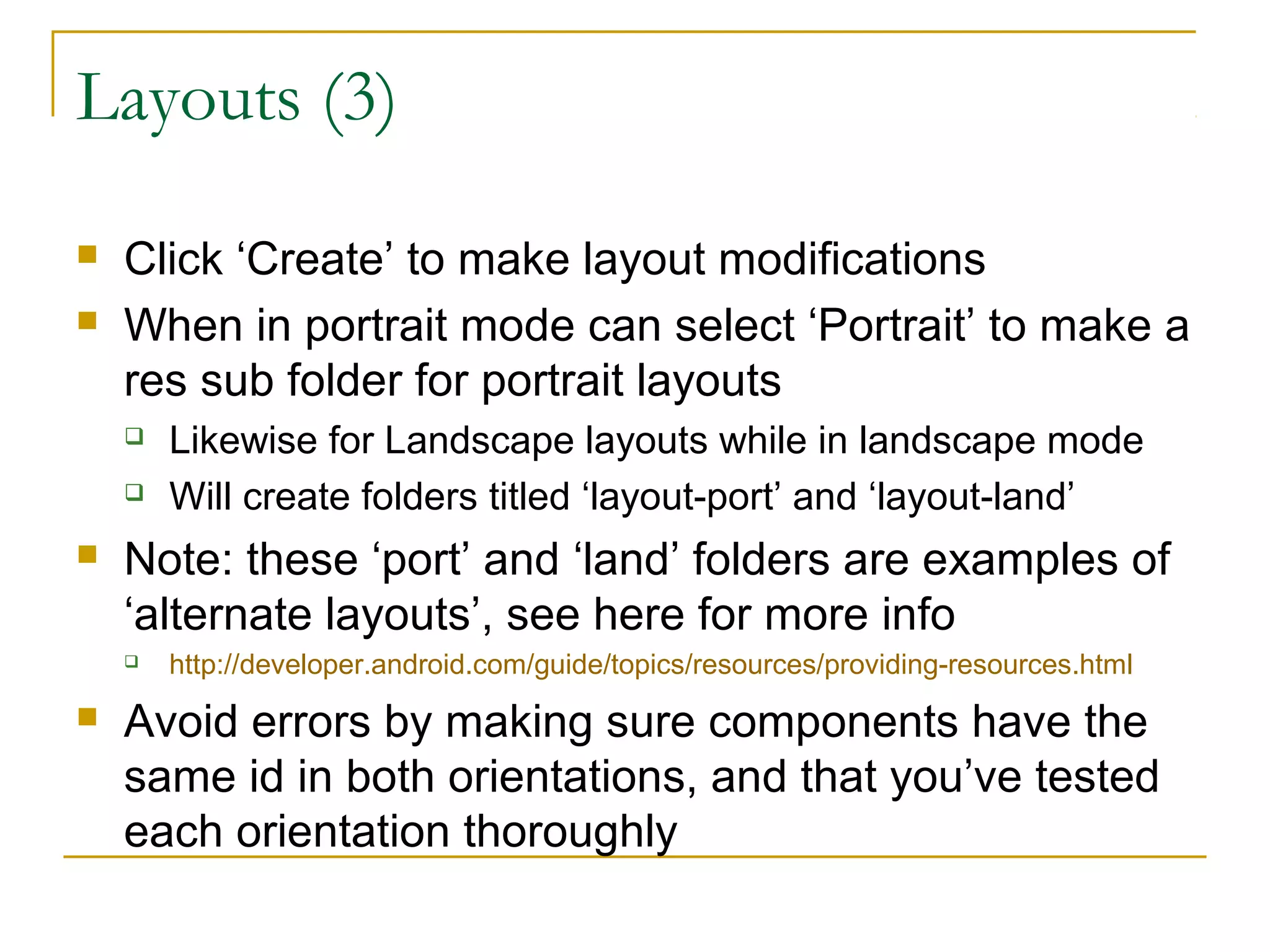 Layouts (3)
 Click ‘Create’ to make layout modifications
 When in portrait mode can select ‘Portrait’ to make a
res sub folder for portrait layouts
 Likewise for Landscape layouts while in landscape mode
 Will create folders titled ‘layout-port’ and ‘layout-land’
 Note: these ‘port’ and ‘land’ folders are examples of
‘alternate layouts’, see here for more info
 http://developer.android.com/guide/topics/resources/providing-resources.html
 Avoid errors by making sure components have the
same id in both orientations, and that you’ve tested
each orientation thoroughly
 