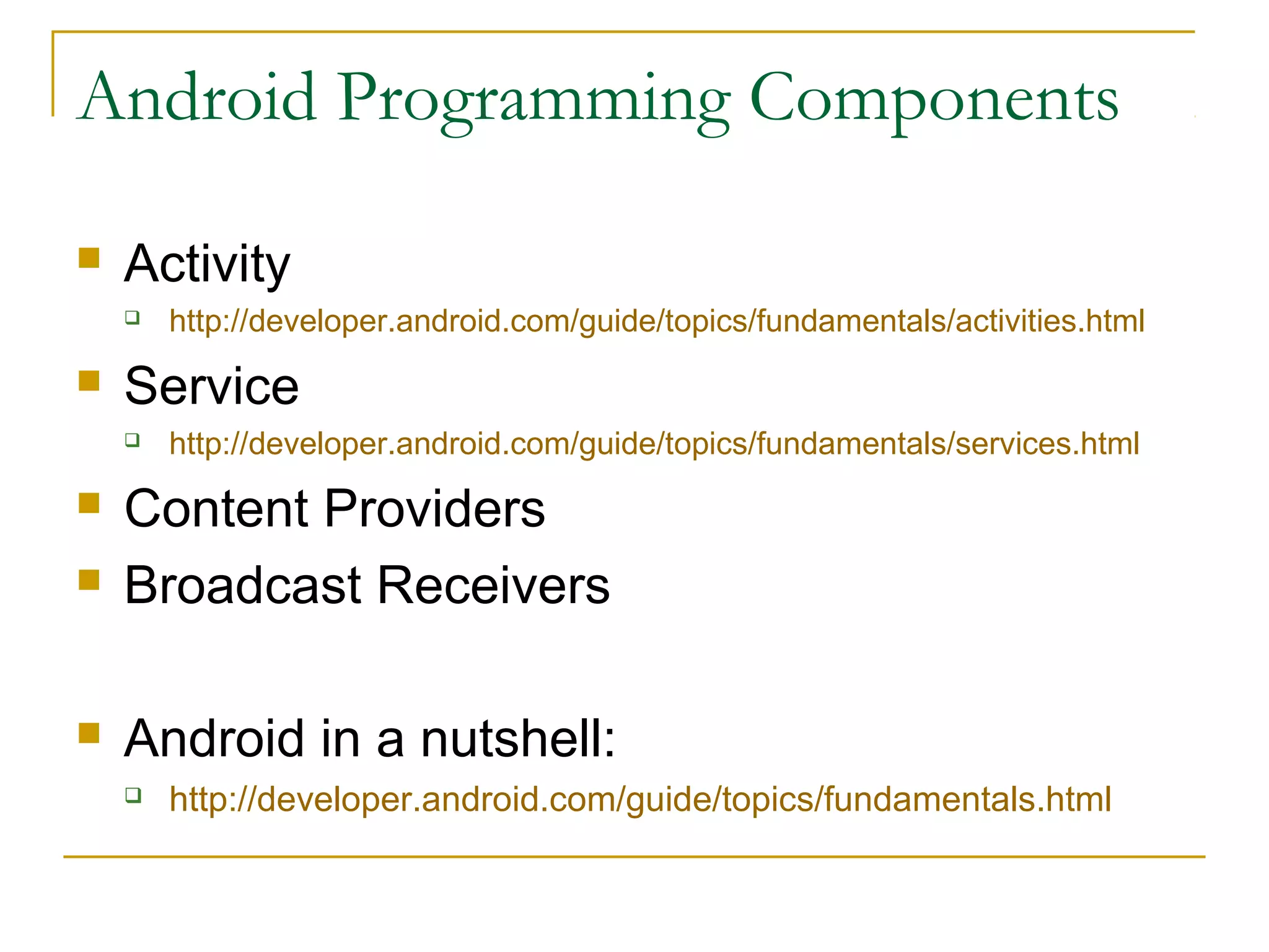 Android Programming Components
 Activity
 http://developer.android.com/guide/topics/fundamentals/activities.html
 Service
 http://developer.android.com/guide/topics/fundamentals/services.html
 Content Providers
 Broadcast Receivers
 Android in a nutshell:
 http://developer.android.com/guide/topics/fundamentals.html
 