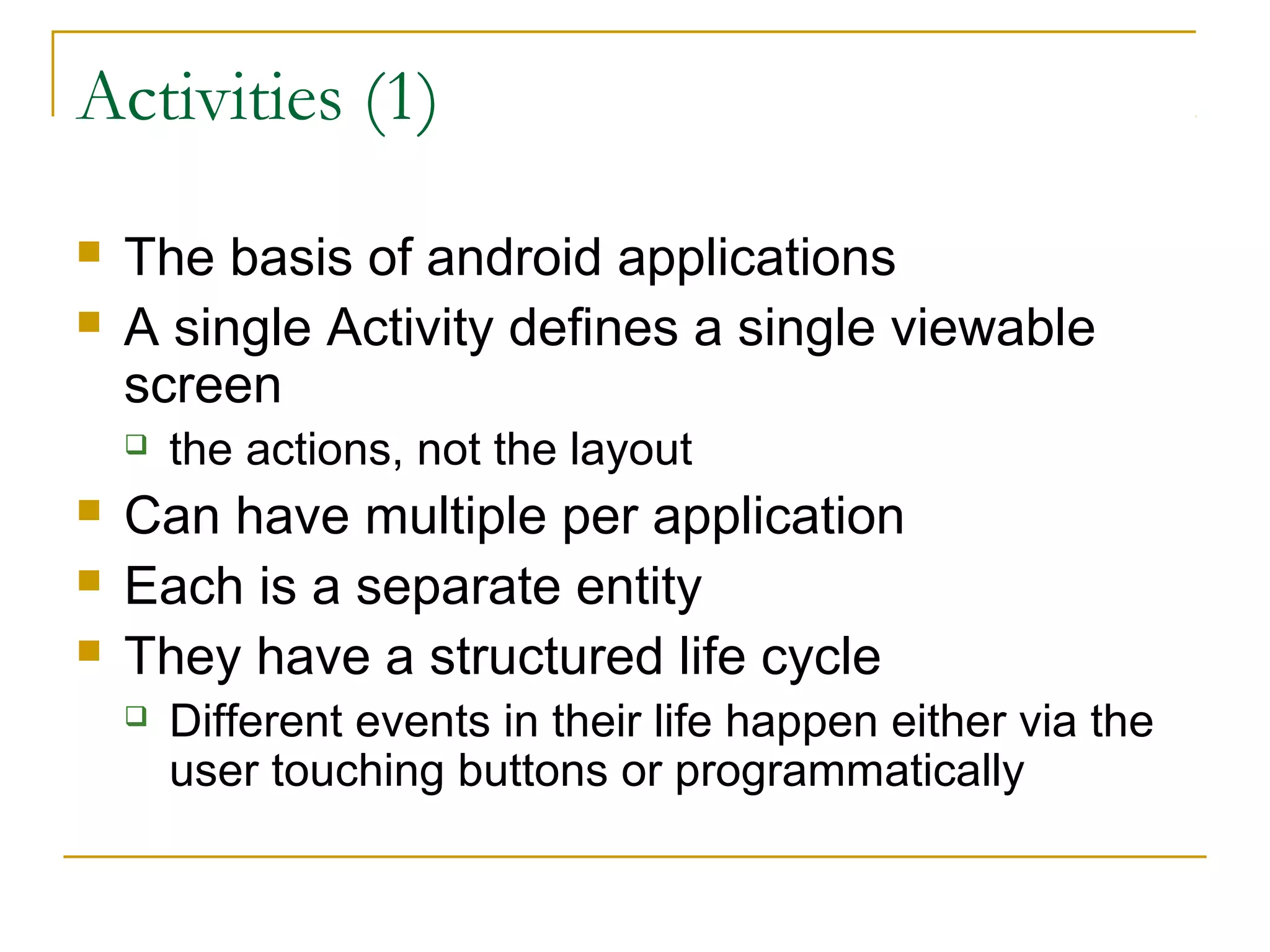 Activities (1)
 The basis of android applications
 A single Activity defines a single viewable
screen
 the actions, not the layout
 Can have multiple per application
 Each is a separate entity
 They have a structured life cycle
 Different events in their life happen either via the
user touching buttons or programmatically
 