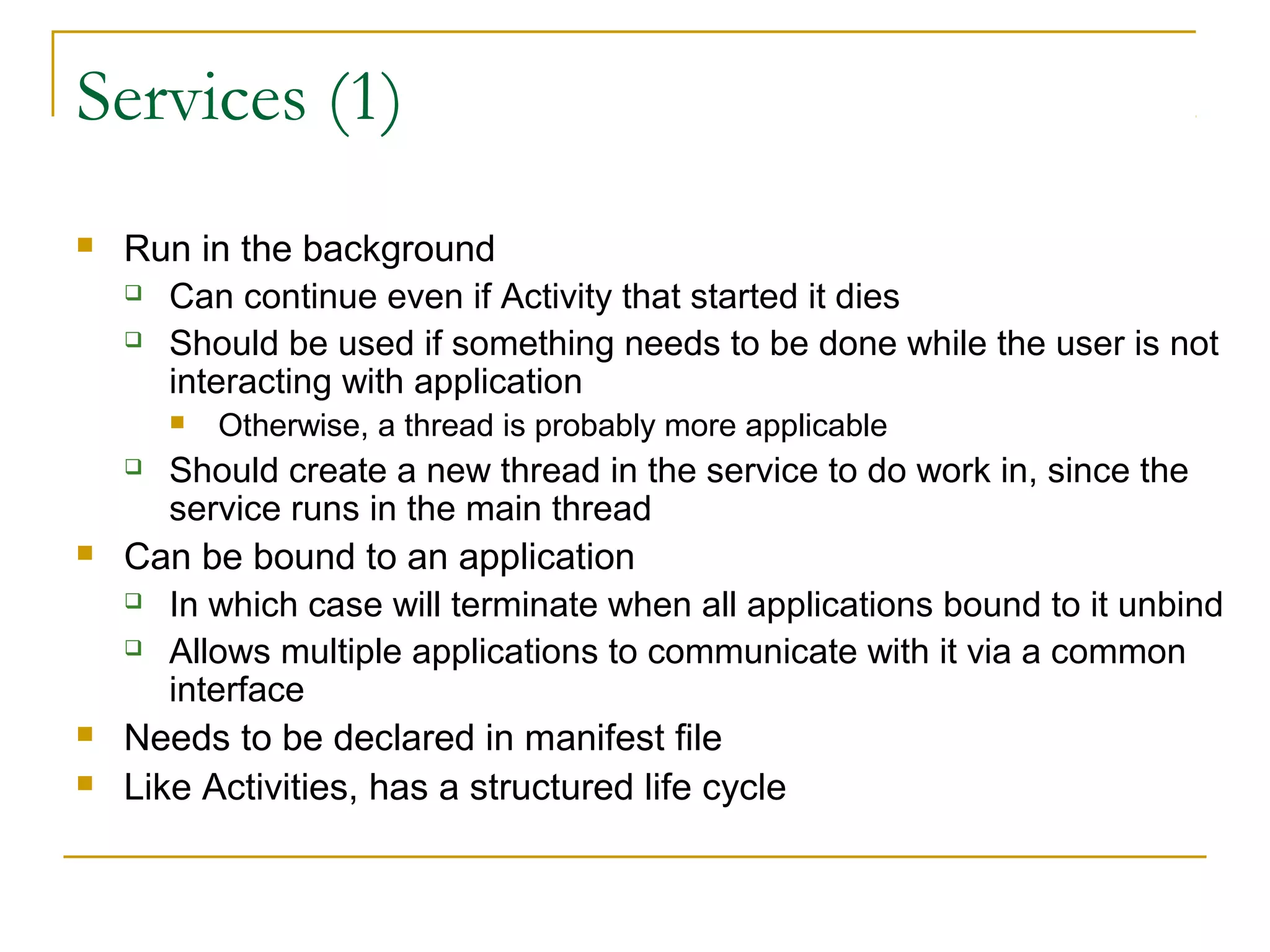 Services (1)
 Run in the background
 Can continue even if Activity that started it dies
 Should be used if something needs to be done while the user is not
interacting with application
 Otherwise, a thread is probably more applicable
 Should create a new thread in the service to do work in, since the
service runs in the main thread
 Can be bound to an application
 In which case will terminate when all applications bound to it unbind
 Allows multiple applications to communicate with it via a common
interface
 Needs to be declared in manifest file
 Like Activities, has a structured life cycle
 