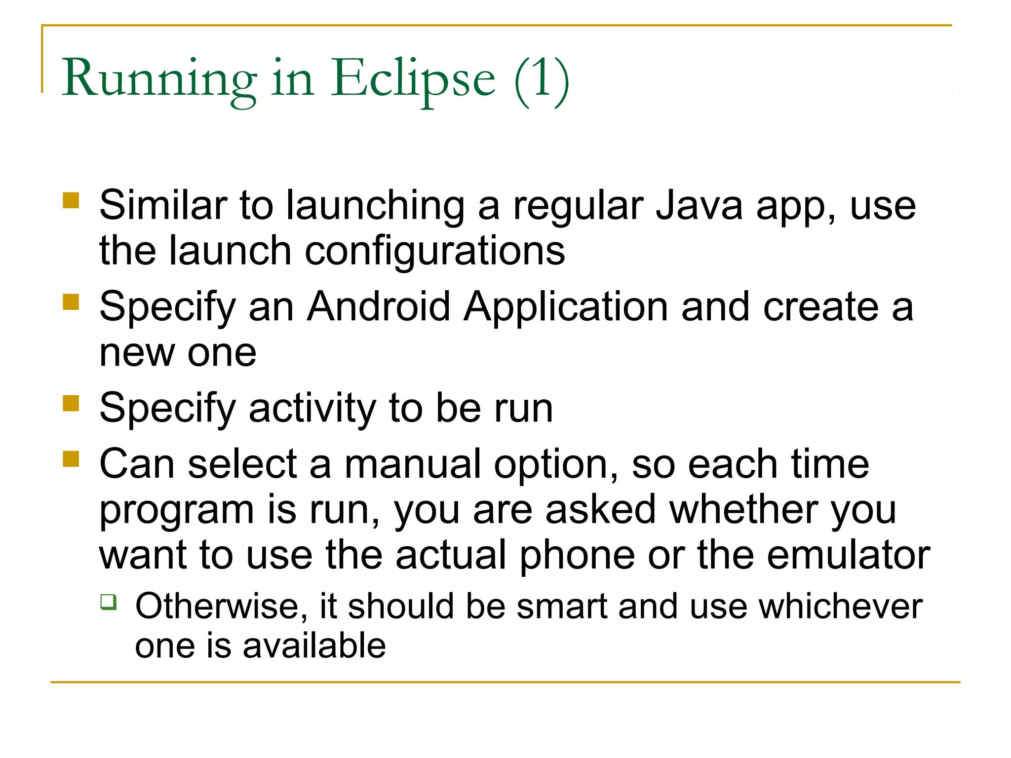 Running in Eclipse (1)
 Similar to launching a regular Java app, use
the launch configurations
 Specify an Android Application and create a
new one
 Specify activity to be run
 Can select a manual option, so each time
program is run, you are asked whether you
want to use the actual phone or the emulator
 Otherwise, it should be smart and use whichever
one is available
 