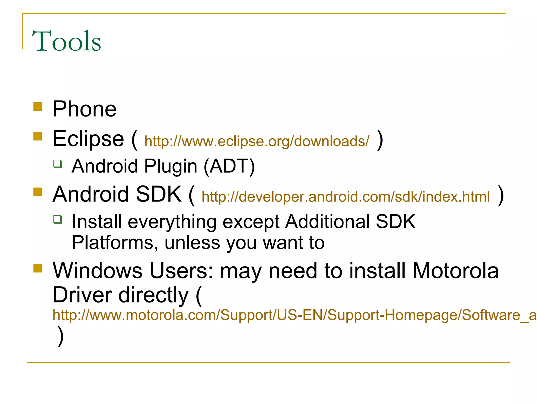 Tools
 Phone
 Eclipse ( http://www.eclipse.org/downloads/ )
 Android Plugin (ADT)
 Android SDK ( http://developer.android.com/sdk/index.html )
 Install everything except Additional SDK
Platforms, unless you want to
 Windows Users: may need to install Motorola
Driver directly (
http://www.motorola.com/Support/US-EN/Support-Homepage/Software_a
)
 