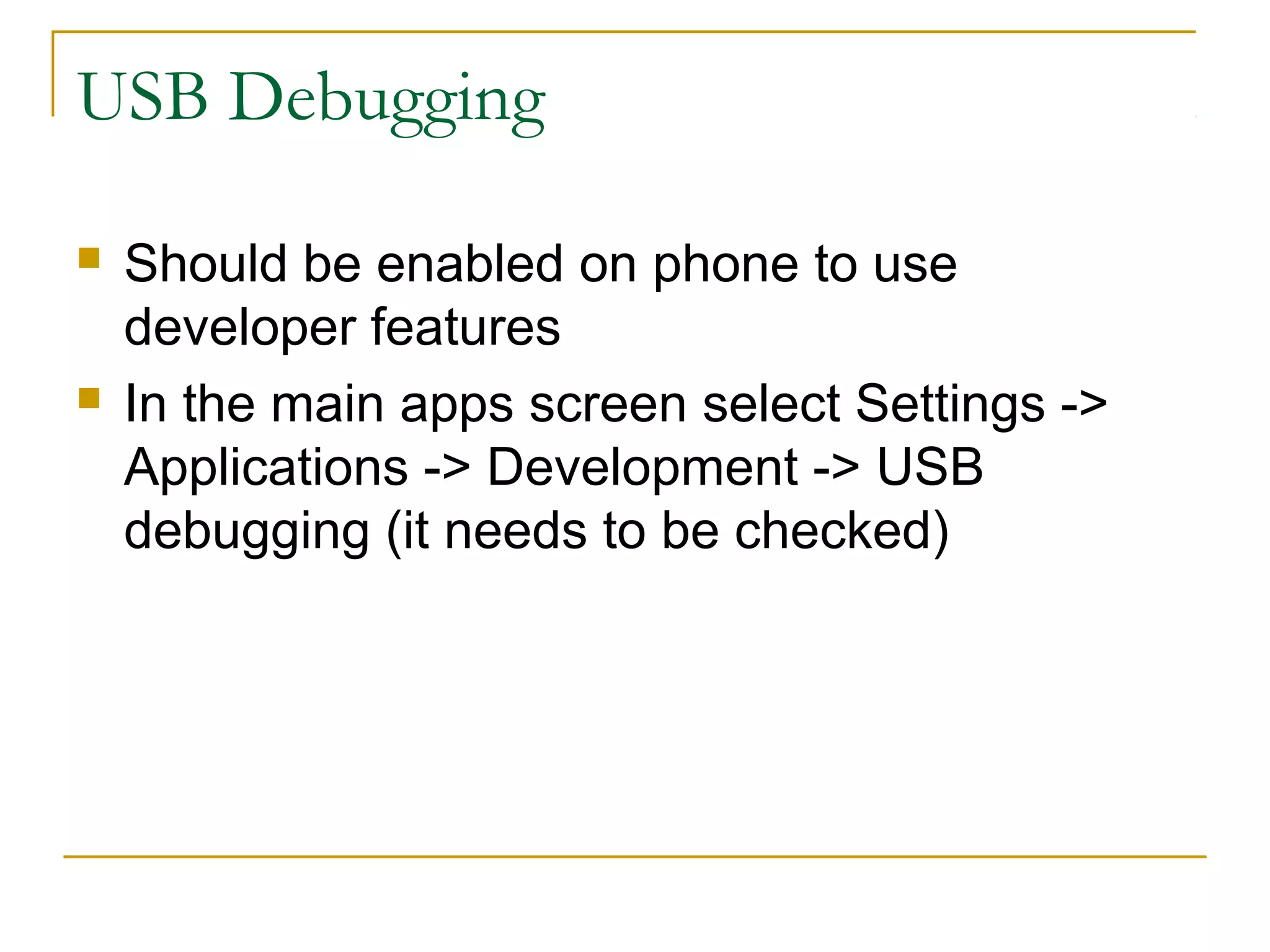 USB Debugging
 Should be enabled on phone to use
developer features
 In the main apps screen select Settings ->
Applications -> Development -> USB
debugging (it needs to be checked)
 