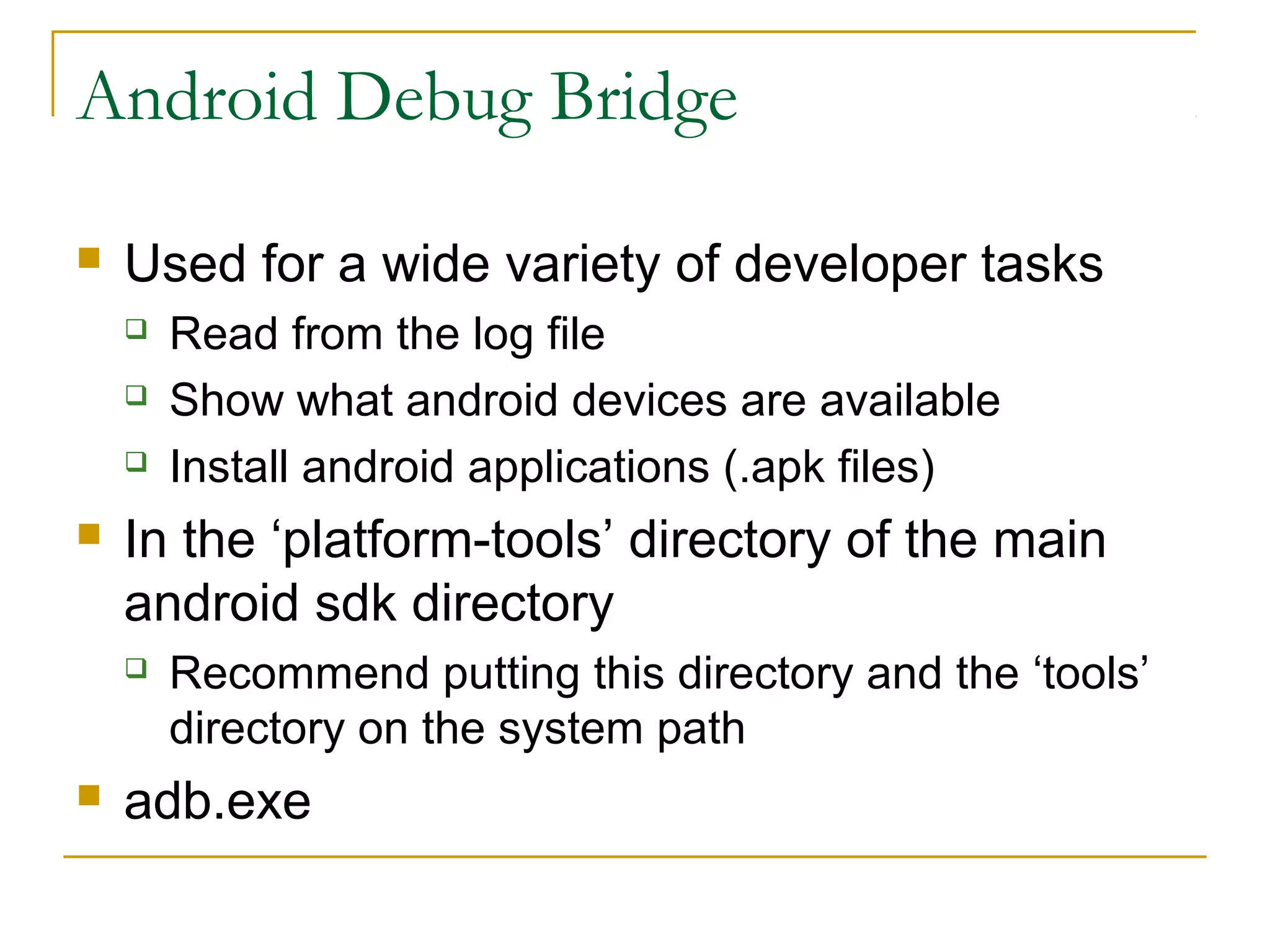 Android Debug Bridge
 Used for a wide variety of developer tasks
 Read from the log file
 Show what android devices are available
 Install android applications (.apk files)
 In the ‘platform-tools’ directory of the main
android sdk directory
 Recommend putting this directory and the ‘tools’
directory on the system path
 adb.exe
 