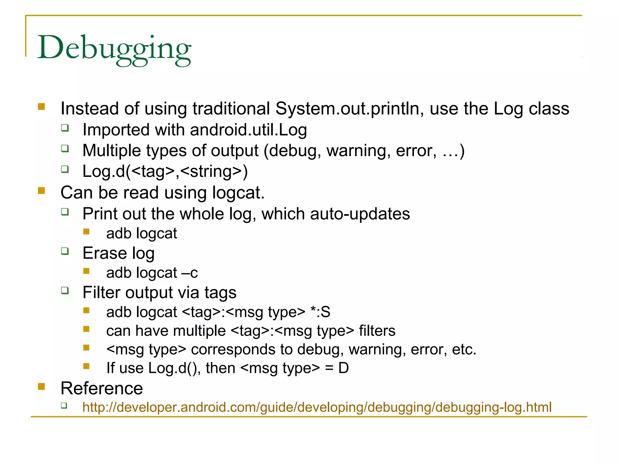 Debugging
 Instead of using traditional System.out.println, use the Log class
 Imported with android.util.Log
 Multiple types of output (debug, warning, error, …)
 Log.d(<tag>,<string>)
 Can be read using logcat.
 Print out the whole log, which auto-updates
 adb logcat
 Erase log
 adb logcat –c
 Filter output via tags
 adb logcat <tag>:<msg type> *:S
 can have multiple <tag>:<msg type> filters
 <msg type> corresponds to debug, warning, error, etc.
 If use Log.d(), then <msg type> = D
 Reference
 http://developer.android.com/guide/developing/debugging/debugging-log.html
 