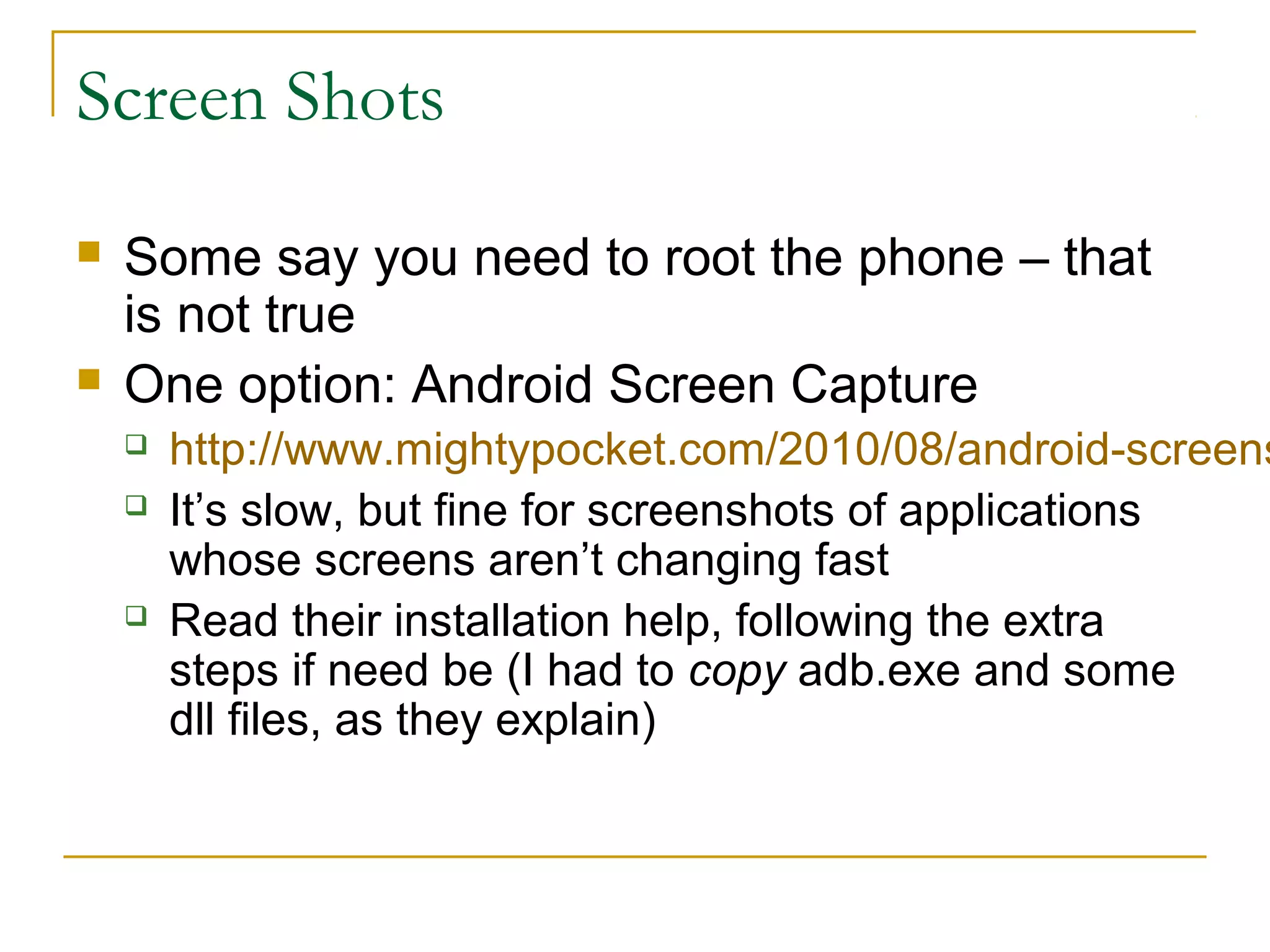 Screen Shots
 Some say you need to root the phone – that
is not true
 One option: Android Screen Capture
 http://www.mightypocket.com/2010/08/android-screens
 It’s slow, but fine for screenshots of applications
whose screens aren’t changing fast
 Read their installation help, following the extra
steps if need be (I had to copy adb.exe and some
dll files, as they explain)
 