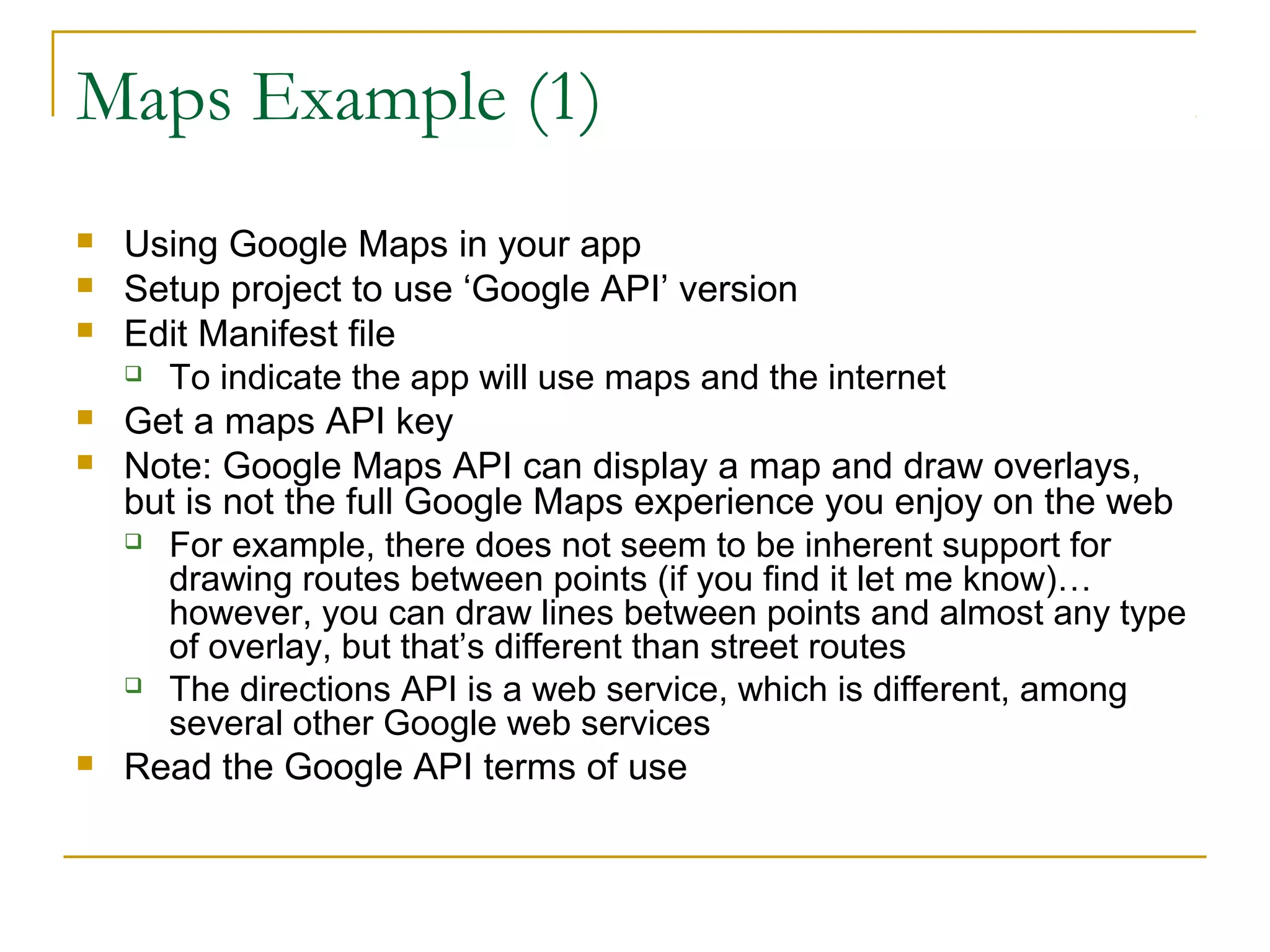 Maps Example (1)
 Using Google Maps in your app
 Setup project to use ‘Google API’ version
 Edit Manifest file
 To indicate the app will use maps and the internet
 Get a maps API key
 Note: Google Maps API can display a map and draw overlays,
but is not the full Google Maps experience you enjoy on the web
 For example, there does not seem to be inherent support for
drawing routes between points (if you find it let me know)…
however, you can draw lines between points and almost any type
of overlay, but that’s different than street routes
 The directions API is a web service, which is different, among
several other Google web services
 Read the Google API terms of use
 