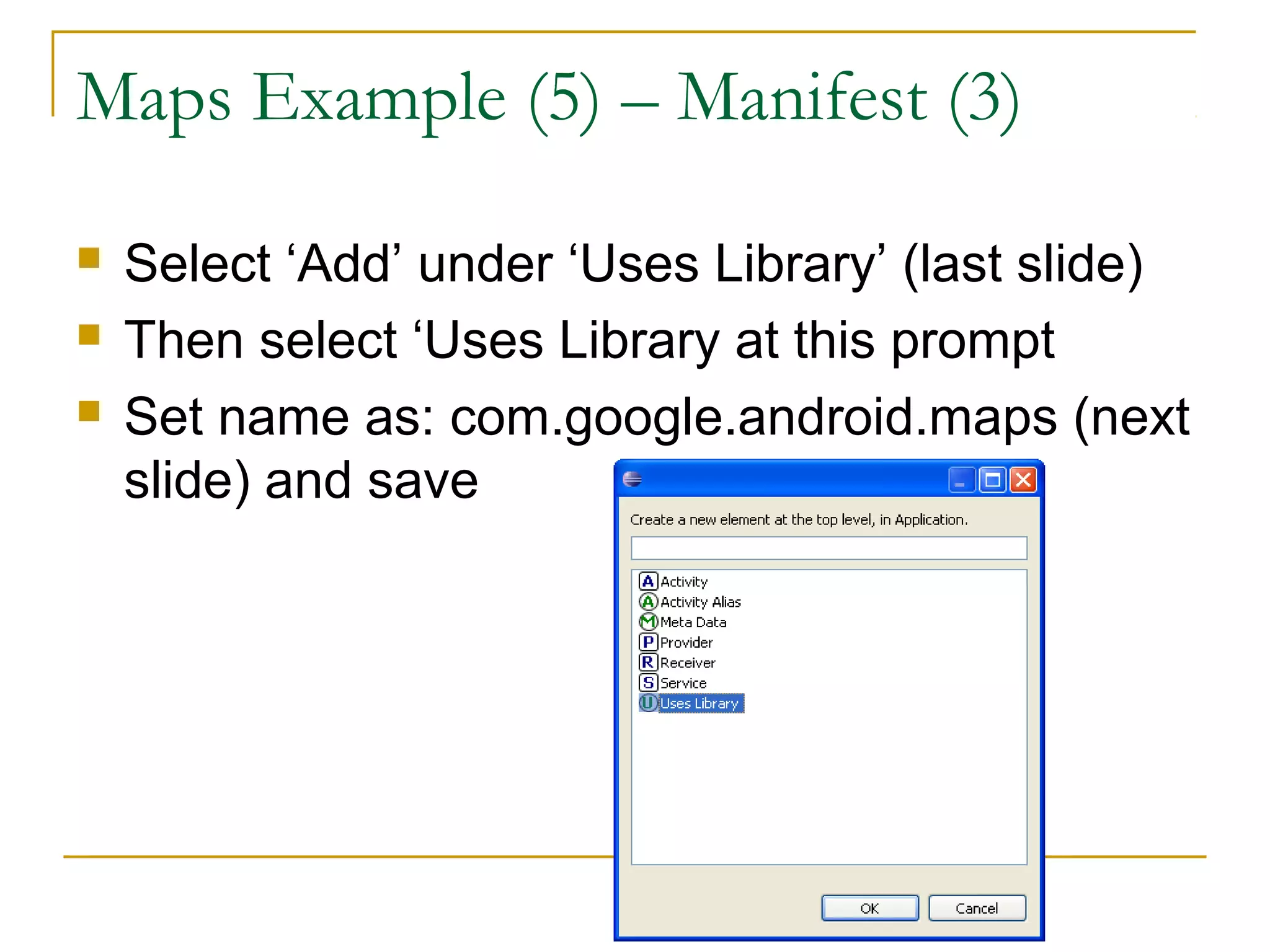 Maps Example (5) – Manifest (3)
 Select ‘Add’ under ‘Uses Library’ (last slide)
 Then select ‘Uses Library at this prompt
 Set name as: com.google.android.maps (next
slide) and save
 