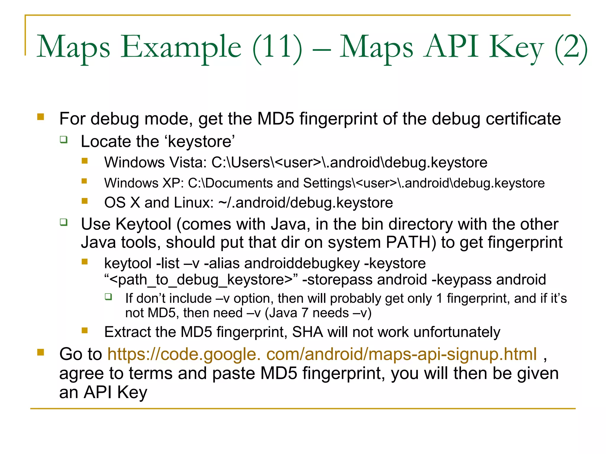 Maps Example (11) – Maps API Key (2)
 For debug mode, get the MD5 fingerprint of the debug certificate
 Locate the ‘keystore’
 Windows Vista: C:Users<user>.androiddebug.keystore
 Windows XP: C:Documents and Settings<user>.androiddebug.keystore
 OS X and Linux: ~/.android/debug.keystore
 Use Keytool (comes with Java, in the bin directory with the other
Java tools, should put that dir on system PATH) to get fingerprint
 keytool -list –v -alias androiddebugkey -keystore
“<path_to_debug_keystore>” -storepass android -keypass android
 If don’t include –v option, then will probably get only 1 fingerprint, and if it’s
not MD5, then need –v (Java 7 needs –v)
 Extract the MD5 fingerprint, SHA will not work unfortunately
 Go to https://code.google. com/android/maps-api-signup.html ,
agree to terms and paste MD5 fingerprint, you will then be given
an API Key
 