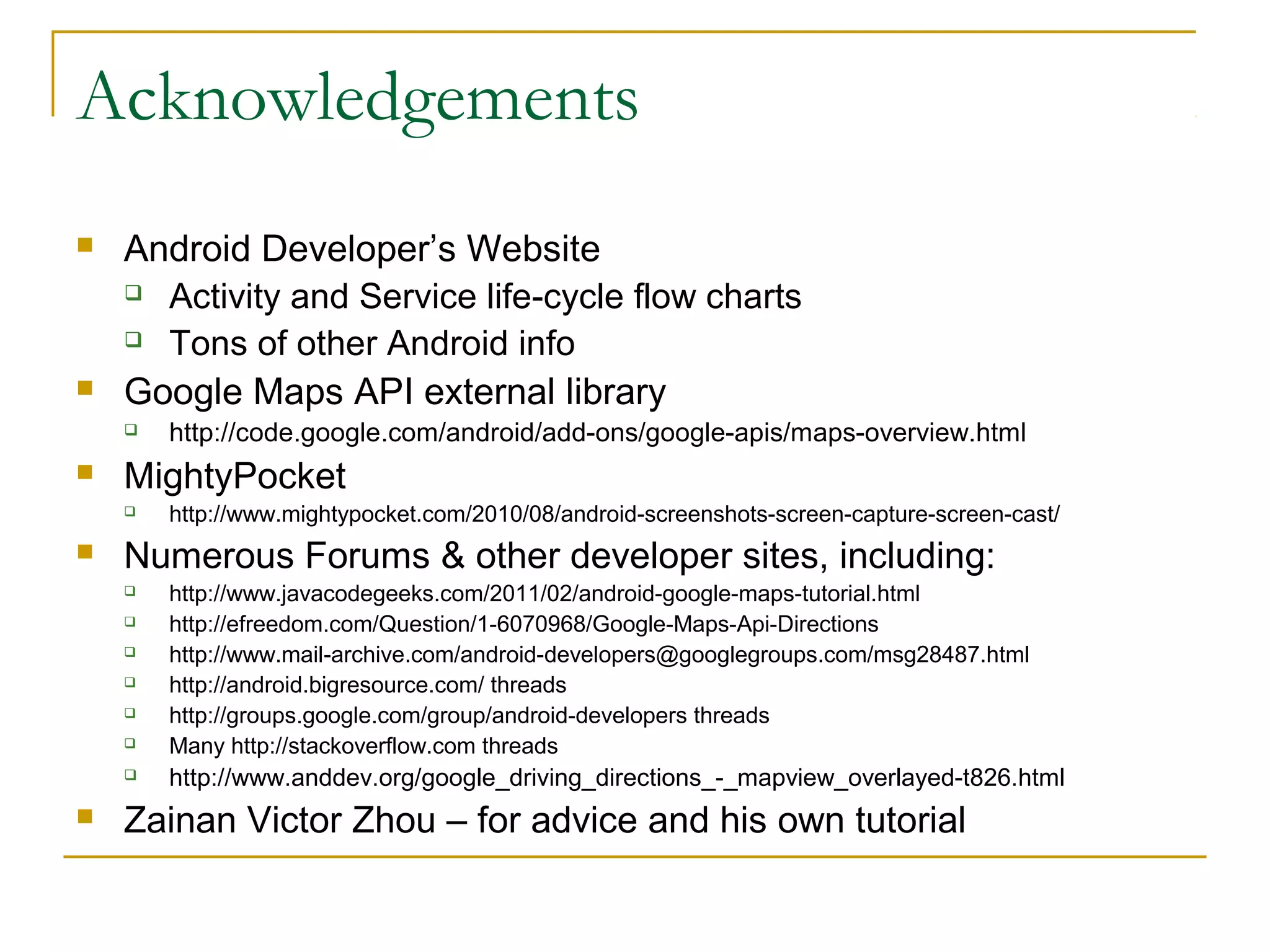 Acknowledgements
 Android Developer’s Website
 Activity and Service life-cycle flow charts
 Tons of other Android info
 Google Maps API external library
 http://code.google.com/android/add-ons/google-apis/maps-overview.html
 MightyPocket
 http://www.mightypocket.com/2010/08/android-screenshots-screen-capture-screen-cast/
 Numerous Forums & other developer sites, including:
 http://www.javacodegeeks.com/2011/02/android-google-maps-tutorial.html
 http://efreedom.com/Question/1-6070968/Google-Maps-Api-Directions
 http://www.mail-archive.com/android-developers@googlegroups.com/msg28487.html
 http://android.bigresource.com/ threads
 http://groups.google.com/group/android-developers threads
 Many http://stackoverflow.com threads
 http://www.anddev.org/google_driving_directions_-_mapview_overlayed-t826.html
 Zainan Victor Zhou – for advice and his own tutorial
 