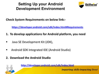 Setting Up your Android
Development Environment
Check System Requirements on below link:-
https://developer.android.com/sdk/index.html#Requirements
1. To develop applications for Android platform, you need
 Java SE Development Kit (JDK),
 Android SDK Integrated IDE (Android Studio)
2. Download the Android Studio
http://developer.android.com/sdk/index.html
 