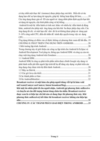 có duy nhất một thực thể (instance) được phép chạy mà thôi. Điều đó có tác
dụng hạn chế sự lạm dụng tài nguyên, giúp hệ thống hoạt động tốt hơn.............19
Các ứng dụng được gán số ID của người sử dụng nhằn phân định quyền hạn khi
sử dụng tài nguyên, cấu hình phần cứng và hệ thống...........................................19
Android là một hệ điều hành có tính mở, khác với nhiều hệ điều hành di động
khác, android cho phép một ứng dụng của bên thứ ba được phép chạy nền. Các
ứng dụng đó chỉ có một hạn chế nhỏ đó là nó không được phép sử dung quá
5~10% công suất CPU, điều đó nhằn để tránh độc quyền trong việc sử dụng
CPU.....................................................................................................................19
Ứng dụng không có điểm vào cố định, không có phương thức main để bắt đầu..19
CHƯƠNG II: PHÁT TRIỂN ỨNG DỤNG TRÊN ANDROID...........................20
1.Môi trường lập trình Android:..........................................................................20
Trong chương này sẽ giới thiệu các công cụ lập trình cho Android là Eclipse và
Android Development Tool plug-in, thông qua Android SDK và công cụ của nó,
chạy một ứng dụng Android trên Emulator..........................................................20
1.1 Android SDK:................................................................................................20
Android SDK là công cụ phát triển phần mềm được chính Google xây dựng và
phát hành miễn phí đến người lập trình để họ dễ dàng xây dựng và phát triển các
ứng dụng chạy được trên hệ điều hành Android..................................................20
1.2 Máy ảo Dalvik...............................................................................................20
1.3 Các gói Java cần thiết:...................................................................................21
2.Các thành phần cơ bản:.....................................................................................22
3.File AndroidMainfest:.......................................................................................22
Broadcast receiver có một hàm cho phép người dùng viết lại là hàm void
onCreate(Context curContext, Intent broadcastMsg)........................................31
Khi một tin nhắn phát đi cho người nhận, Android gọi phương thức onReceive
và chuyển nó cho đối tượng Intent đang chứa tin nhắn. Broadcast receiver
được xem là có hiệu lực chỉ khi nào có đang thực thi phương thức này. Khi
phương thức onReceive() kết thúc thì broadcast receiver không còn hiệu lực
nữa..........................................................................................................................31
CHƯƠNG IV: CÁC THÀNH PHẦN GIAO DIỆN TRONG ANDROID ........33
Trang 10
 