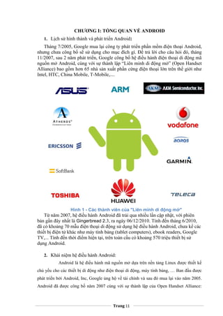 CHƯƠNG I: TỔNG QUAN VỀ ANDROID
1. Lịch sử hình thành và phát triển Android:
Tháng 7/2005, Google mua lại công ty phát triển phần mềm điện thoại Android,
nhưng chưa công bố sẽ sử dụng cho mục đích gì. Để trả lời cho câu hỏi đó, tháng
11/2007, sau 2 năm phát triển, Google công bố hệ điều hành điện thoại di động mã
nguồn mở Android, cùng với sự thành lập “Liên minh di động mở” (Open Handset
Alliance) bao gồm hơn 65 nhà sản xuất phần cứng điện thoại lớn trên thế giới như
Intel, HTC, China Mobile, T-Mobile,....
Hình 1 - Các thành viên của "Liên minh di động mở"
Từ năm 2007, hệ điều hành Android đã trải qua nhiều lần cập nhật, với phiên
bản gần đây nhất là Gingerbread 2.3, ra ngày 06/12/2010. Tính đến tháng 6/2010,
đã có khoảng 70 mẫu điện thoại di động sử dụng hệ điều hành Android, chưa kể các
thiết bị điện tử khác như máy tính bảng (tablet computers), ebook readers, Google
TV,... Tính đến thời điểm hiện tại, trên toàn cầu có khoảng 570 triệu thiết bị sử
dụng Android.
2. Khái niệm hệ điều hành Android:
Android là hệ điều hành mã nguồn mở dựa trên nền tảng Linux được thiết kế
chủ yếu cho các thiết bị di động như điện thoại di động, máy tính bảng, … Ban đầu được
phát triển bởi Android, Inc, Google ủng hộ về tài chính và sau đó mua lại vào năm 2005.
Android đã được công bố năm 2007 cùng với sự thành lập của Open Handset Alliance:
Trang 11
 