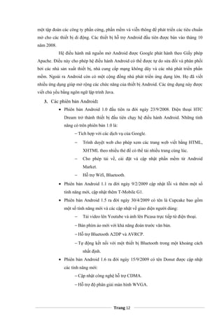 một tập đoàn các công ty phần cứng, phần mềm và viễn thông để phát triển các tiêu chuẩn
mở cho các thiết bị di động. Các thiết bị hỗ trợ Android đầu tiên được bán vào tháng 10
năm 2008.
Hệ điều hành mã nguồn mở Android được Google phát hành theo Giấy phép
Apache. Điều này cho phép hệ điều hành Android có thể được tự do sửa đổi và phân phối
bởi các nhà sản xuất thiết bị, nhà cung cấp mạng không dây và các nhà phát triển phần
mềm. Ngoài ra Android còn có một cộng đồng nhà phát triển ứng dụng lớn. Họ đã viết
nhiều ứng dụng giúp mở rộng các chức năng của thiết bị Android. Các ứng dụng này được
viết chủ yếu bằng ngôn ngữ lập trình Java.
3. Các phiên bản Android:
• Phiên bản Android 1.0 đầu tiên ra đời ngày 23/9/2008. Điện thoại HTC
Dream trở thành thiết bị đầu tiên chạy hệ điều hành Android. Những tính
năng có trên phiên bản 1.0 là:
− Tích hợp với các dịch vụ của Google.
− Trình duyệt web cho phép xem các trang web viết bằng HTML,
XHTML theo nhiều thẻ để có thể tải nhiều trang cùng lúc.
− Cho phép tải về, cài đặt và cập nhật phần mềm từ Android
Market.
− Hỗ trợ Wifi, Bluetooth.
• Phiên bản Android 1.1 ra đời ngày 9/2/2009 cập nhật lỗi và thêm một số
tính năng mới, cập nhật thêm T-Mobile G1.
• Phiên bản Android 1.5 ra đời ngày 30/4/2009 có tên là Cupcake bao gồm
một số tính năng mới và các cập nhật về giao diện người dùng:
− Tải video lên Youtube và ảnh lên Picasa trực tiếp từ điện thoại.
− Bàn phím ảo mới với khả năng đoán trước văn bản.
− Hỗ trợ Bluetooth A2DP và AVRCP.
− Tự động kết nối với một thiết bị Bluetooth trong một khoảng cách
nhất định.
• Phiên bản Android 1.6 ra đời ngày 15/9/2009 có tên Donut được cập nhật
các tính năng mới:
− Cập nhật công nghệ hỗ trợ CDMA.
− Hỗ trợ độ phân giải màn hình WVGA.
Trang 12
 