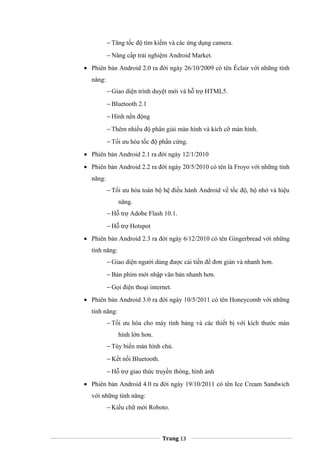 − Tăng tốc độ tìm kiếm và các ứng dụng camera.
− Nâng cấp trải nghiệm Android Market.
• Phiên bản Android 2.0 ra đời ngày 26/10/2009 có tên Éclair với những tính
năng:
− Giao diện trình duyệt mới và hỗ trợ HTML5.
− Bluetooth 2.1
− Hình nền động
− Thêm nhiều độ phân giải màn hình và kích cỡ màn hình.
− Tối ưu hóa tốc độ phần cứng.
• Phiên bản Android 2.1 ra đời ngày 12/1/2010
• Phiên bản Android 2.2 ra đời ngày 20/5/2010 có tên là Froyo với những tính
năng:
− Tối ưu hóa toàn bộ hệ điều hành Android về tốc độ, bộ nhớ và hiệu
năng.
− Hỗ trợ Adobe Flash 10.1.
− Hỗ trợ Hotspot
• Phiên bản Android 2.3 ra đời ngày 6/12/2010 có tên Gingerbread với những
tính năng:
− Giao diện người dùng được cải tiến để đơn giản và nhanh hơn.
− Bàn phím mới nhập văn bản nhanh hơn.
− Gọi điện thoại internet.
• Phiên bản Android 3.0 ra đời ngày 10/5/2011 có tên Honeycomb với những
tính năng:
− Tối ưu hóa cho máy tính bảng và các thiết bị với kích thước màn
hình lớn hơn.
− Tùy biến màn hình chủ.
− Kết nối Bluetooth.
− Hỗ trợ giao thức truyền thông, hình ảnh
• Phiên bản Android 4.0 ra đời ngày 19/10/2011 có tên Ice Cream Sandwich
với những tính năng:
− Kiểu chữ mới Roboto.
Trang 13
 