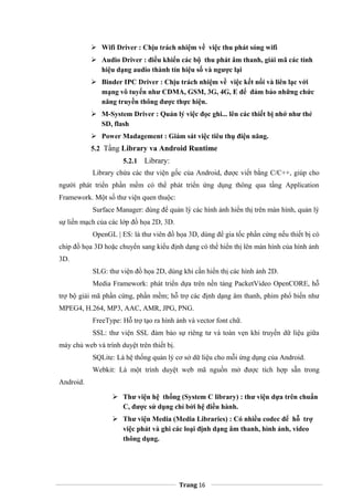  Wifi Driver : Chịu trách nhiệm về việc thu phát sóng wifi
 Audio Driver : điều khiển các bộ thu phát âm thanh, giải mã các tính
hiệu dạng audio thành tín hiệu số và ngược lại
 Binder IPC Driver : Chịu trách nhiệm về việc kết nối và liên lạc với
mạng vô tuyến như CDMA, GSM, 3G, 4G, E để đảm bảo những chức
năng truyền thông được thực hiện.
 M-System Driver : Quản lý việc đọc ghi... lên các thiết bị nhớ như thẻ
SD, flash
 Power Madagement : Giám sát việc tiêu thụ điện năng.
5.2 Tầng Library va Android Runtime
5.2.1 Library:
Library chứa các thư viện gốc của Android, được viết bằng C/C++, giúp cho
người phát triển phần mềm có thể phát triển ứng dụng thông qua tầng Application
Framework. Một số thư viện quen thuộc:
Surface Manager: dùng để quản lý các hình ảnh hiển thị trên màn hình, quản lý
sự liền mạch của các lớp đồ họa 2D, 3D.
OpenGL | ES: là thư viên đồ họa 3D, dùng để gia tốc phần cứng nếu thiết bị có
chip đồ họa 3D hoặc chuyển sang kiểu định dạng có thể hiển thị lên màn hình của hình ảnh
3D.
SLG: thư viện đồ họa 2D, dùng khi cần hiển thị các hình ảnh 2D.
Media Framework: phát triển dựa trên nền tảng PacketVideo OpenCORE, hỗ
trợ bộ giải mã phần cứng, phần mềm; hỗ trợ các định dạng âm thanh, phim phổ biến như
MPEG4, H.264, MP3, AAC, AMR, JPG, PNG.
FreeType: Hỗ trợ tạo ra hình ảnh và vector font chữ.
SSL: thư viện SSL đảm bảo sự riêng tư và toàn vẹn khi truyền dữ liệu giữa
máy chủ web và trình duyệt trên thiết bị.
SQLite: Là hệ thống quản lý cơ sở dữ liệu cho mỗi ứng dụng của Android.
Webkit: Là một trình duyệt web mã nguồn mở được tích hợp sẵn trong
Android.
 Thư viện hệ thống (System C library) : thư viện dựa trên chuẩn
C, được sử dụng chỉ bởi hệ điều hành.
 Thư viện Media (Media Libraries) : Có nhiều codec để hỗ trợ
việc phát và ghi các loại định dạng âm thanh, hình ảnh, video
thông dụng.
Trang 16
 
