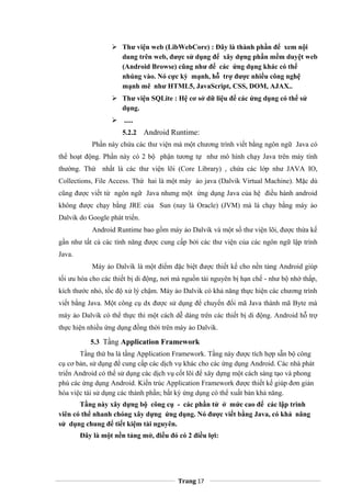  Thư viện web (LibWebCore) : Đây là thành phần để xem nội
dung trên web, được sử dụng để xây dựng phần mềm duyệt web
(Android Browse) cũng như để các ứng dụng khác có thể
nhúng vào. Nó cực kỳ mạnh, hỗ trợ được nhiều công nghệ
mạnh mẽ như HTML5, JavaScript, CSS, DOM, AJAX..
 Thư viện SQLite : Hệ cơ sở dữ liệu để các ứng dụng có thể sử
dụng.
 .....
5.2.2 Android Runtime:
Phần này chứa các thư viện mà một chương trình viết bằng ngôn ngữ Java có
thể hoạt động. Phần này có 2 bộ phận tương tự như mô hình chạy Java trên máy tính
thường. Thứ nhất là các thư viện lõi (Core Library) , chứa các lớp như JAVA IO,
Collections, File Access. Thứ hai là một máy ảo java (Dalvik Virtual Machine). Mặc dù
cũng được viết từ ngôn ngữ Java nhưng một ứng dụng Java của hệ điều hành android
không được chạy bằng JRE của Sun (nay là Oracle) (JVM) mà là chạy bằng máy ảo
Dalvik do Google phát triển.
Android Runtime bao gồm máy ảo Dalvik và một số thư viện lõi, được thừa kế
gần như tất cả các tính năng được cung cấp bởi các thư viện của các ngôn ngữ lập trình
Java.
Máy ảo Dalvik là một điểm đặc biệt được thiết kế cho nền tảng Android giúp
tối ưu hóa cho các thiết bị di động, nơi mà nguồn tài nguyên bị hạn chế - như bộ nhớ thấp,
kích thước nhỏ, tốc độ xử lý chậm. Máy ảo Dalvik có khả năng thực hiện các chương trình
viết bằng Java. Một công cụ dx được sử dụng để chuyển đổi mã Java thành mã Byte mà
máy ảo Dalvik có thể thực thi một cách dễ dàng trên các thiết bị di động. Android hỗ trợ
thực hiện nhiều ứng dụng đồng thời trên máy ảo Dalvik.
5.3 Tầng Application Framework
Tầng thứ ba là tầng Application Framework. Tầng này được tích hợp sẵn bộ công
cụ cơ bản, sử dụng để cung cấp các dịch vụ khác cho các ứng dụng Android. Các nhà phát
triển Android có thể sử dụng các dịch vụ cốt lõi để xây dựng một cách sáng tạo và phong
phú các ứng dụng Android. Kiến trúc Application Framework được thiết kế giúp đơn giản
hóa việc tái sử dụng các thành phần; bất kỳ ứng dụng có thể xuất bản khả năng.
Tầng này xây dựng bộ công cụ - các phần tử ở mức cao để các lập trình
viên có thể nhanh chóng xây dựng ứng dụng. Nó được viết bằng Java, có khả năng
sử dụng chung để tiết kiệm tài nguyên.
Đây là một nền tảng mở, điều đó có 2 điều lợi:
Trang 17
 