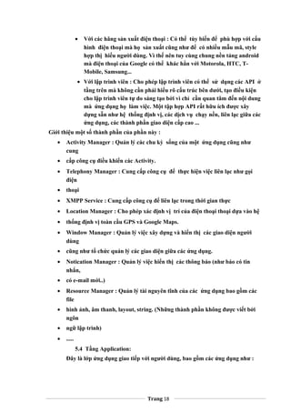 • Với các hãng sản xuất điện thoại : Có thể tùy biến để phù hợp với cấu
hình điện thoại mà họ sản xuất cũng như để có nhiều mẫu mã, style
hợp thị hiếu người dùng. Vì thế nên tuy cùng chung nền tảng android
mà điện thoại của Google có thể khác hẳn với Motorola, HTC, T-
Mobile, Samsung...
• Với lập trình viên : Cho phép lập trình viên có thể sử dụng các API ở
tầng trên mà không cần phải hiểu rõ cấu trúc bên dưới, tạo điều kiện
cho lập trình viên tự do sáng tạo bởi vì chỉ cần quan tâm đến nội dung
mà ứng dụng họ làm việc. Một tập hợp API rất hữu ích được xây
dựng sẵn như hệ thống định vị, các dịch vụ chạy nền, liên lạc giữa các
ứng dụng, các thành phần giao diện cấp cao ...
Giới thiệu một số thành phần của phần này :
• Activity Manager : Quản lý các chu kỳ sống của một ứng dụng cũng như
cung
• cấp công cụ điều khiển các Activity.
• Telephony Manager : Cung cấp công cụ để thực hiện việc liên lạc như gọi
điện
• thoại
• XMPP Service : Cung cấp công cụ để liên lạc trong thời gian thực
• Location Manager : Cho phép xác định vị trí của điện thoại thoại dựa vào hệ
• thống định vị toàn cầu GPS và Google Maps.
• Window Manager : Quản lý việc xây dựng và hiển thị các giao diện người
dùng
• cũng như tổ chức quản lý các giao diện giữa các ứng dụng.
• Notication Manager : Quản lý việc hiển thị các thông báo (như báo có tin
nhắn,
• có e-mail mới..)
• Resource Manager : Quản lý tài nguyên tĩnh của các ứng dụng bao gồm các
file
• hình ảnh, âm thanh, layout, string. (Những thành phần không được viết bởi
ngôn
• ngữ lập trình)
• .....
5.4 Tầng Application:
Đây là lớp ứng dụng giao tiếp với người dùng, bao gồm các ứng dụng như :
Trang 18
 