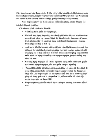 Các ứng dụng cơ bản, được cài đặt đi liền với hệ điều hành là gọi điện(phone), quản
lý danh bạ(Contacts), duyệt web (Browser), nhắn tin (SMS), lịch làm việc (Calendar),
đọc e-mail (Email-Client), bản đồ (Map), quay phim chụp ảnh (camera)...
Các ứng dụng được cài thêm như các phần mềm chứng khoán (Stock), các
trò chơi (Game), từ điển...
Các chương trình có các đặc điểm là :
• Viết bằng Java, phần mở rộng là apk
• Khi mỗi ứng dụng được chạy, nó có một phiên bản Virtual Machine được
dựng lên để phục vụ cho nó. Nó có thể là một Active Program : Chương
trình có giao diện với người sử dụng hoặc là một background : chương
trình chạy nền hay là dịch vụ.
• Android là hệ điều hành đa nhiệm, điều đó có nghĩa là trong cùng một thời
điểm, có thể có nhiều chương trình cùng chạy một lúc, tuy nhiên, với mỗi
ứng dụng thì có duy nhất một thực thể (instance) được phép chạy mà thôi.
Điều đó có tác dụng hạn chế sự lạm dụng tài nguyên, giúp hệ thống hoạt
động tốt hơn.
• Các ứng dụng được gán số ID của người sử dụng nhằn phân định quyền
hạn khi sử dụng tài nguyên, cấu hình phần cứng và hệ thống.
• Android là một hệ điều hành có tính mở, khác với nhiều hệ điều hành di
động khác, android cho phép một ứng dụng của bên thứ ba được phép
chạy nền. Các ứng dụng đó chỉ có một hạn chế nhỏ đó là nó không được
phép sử dung quá 5~10% công suất CPU, điều đó nhằn để tránh độc
quyền trong việc sử dụng CPU.
• Ứng dụng không có điểm vào cố định, không có phương thức main để bắt
đầu.
Trang 19
 