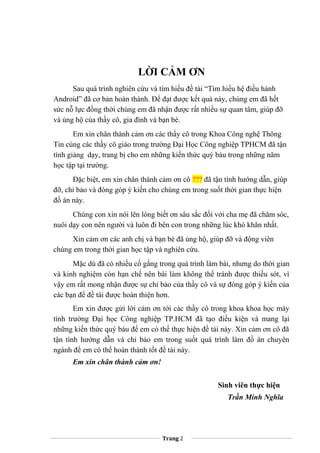 LỜI CẢM ƠN
Sau quá trình nghiên cứu và tìm hiểu đề tài “Tìm hiểu hệ điều hành
Android” đã cơ bản hoàn thành. Để đạt được kết quả này, chúng em đã hết
sức nỗ lực đồng thời chúng em đã nhận được rất nhiều sự quan tâm, giúp đỡ
và ủng hộ của thầy cô, gia đình và bạn bè.
Em xin chân thành cảm ơn các thầy cô trong Khoa Công nghệ Thông
Tin cùng các thầy cô giáo trong trường Đại Học Công nghiệp TPHCM đã tận
tình giảng dạy, trang bị cho em những kiến thức quý báu trong những năm
học tập tại trường.
Đặc biệt, em xin chân thành cảm ơn cô ??? đã tận tình hướng dẫn, giúp
đỡ, chỉ bảo và đóng góp ý kiến cho chúng em trong suốt thời gian thực hiện
đồ án này.
Chúng con xin nói lên lòng biết ơn sâu sắc đối với cha mẹ đã chăm sóc,
nuôi dạy con nên người và luôn đi bên con trong những lúc khó khăn nhất.
Xin cảm ơn các anh chị và bạn bè đã ủng hộ, giúp đỡ và động viên
chúng em trong thời gian học tập và nghiên cứu.
Mặc dù đã có nhiều cố gắng trong quá trình làm bài, nhưng do thời gian
và kinh nghiệm còn hạn chế nên bài làm không thể tránh được thiếu sót, vì
vậy em rất mong nhận được sự chỉ bảo của thầy cô và sự đóng góp ý kiến của
các bạn để đề tài được hoàn thiện hơn.
Em xin được gửi lời cảm ơn tới các thầy cô trong khoa khoa học máy
tính trường Đại học Công nghiệp TP.HCM đã tạo điều kiện và mang lại
những kiến thức quý báu để em có thể thực hiện đề tài này. Xin cảm ơn cô đã
tận tình hướng dẫn và chỉ bảo em trong suốt quá trình làm đồ án chuyên
ngành để em có thể hoàn thành tốt đề tài này.
Em xin chân thành cảm ơn!
Sinh viên thực hiện
Trần Minh Nghĩa
Trang 2
 