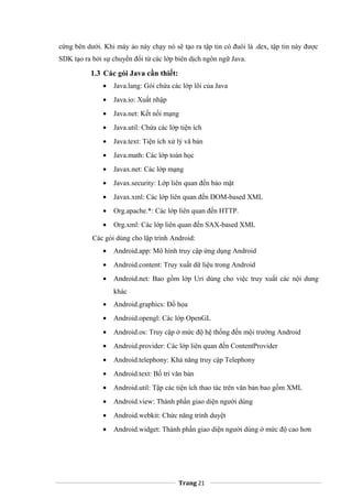 cứng bên dưới. Khi máy ảo náy chạy nó sẽ tạo ra tập tin có đuôi là .dex, tập tin này được
SDK tạo ra bởi sự chuyển đổi từ các lớp biên dịch ngôn ngữ Java.
1.3 Các gói Java cần thiết:
• Java.lang: Gói chứa các lớp lõi của Java
• Java.io: Xuất nhập
• Java.net: Kết nối mạng
• Java.util: Chứa các lớp tiện ích
• Java.text: Tiện ích xử lý vă bản
• Java.math: Các lớp toán học
• Javax.net: Các lớp mạng
• Javax.security: Lớp liên quan đến bảo mật
• Javax.xml: Các lớp liên quan đến DOM-based XML
• Org.apache.*: Các lớp liên quan đến HTTP.
• Org.xml: Các lớp liên quan đến SAX-based XML
Các gói dùng cho lập trình Android:
• Android.app: Mô hình truy cập ứng dụng Android
• Android.content: Truy xuất dữ liệu trong Android
• Android.net: Bao gồm lớp Uri dùng cho việc truy xuất các nội dung
khác
• Android.graphics: Đồ họa
• Android.opengl: Các lớp OpenGL
• Android.os: Truy cập ở mức độ hệ thống đến mội trường Android
• Android.provider: Các lớp liên quan đến ContentProvider
• Android.telephony: Khả năng truy cập Telephony
• Android.text: Bố trí văn bản
• Android.util: Tập các tiện ích thao tác trên văn bản bao gồm XML
• Android.view: Thành phần giao diện người dùng
• Android.webkit: Chức năng trình duyệt
• Android.widget: Thành phần giao diện người dùng ở mức độ cao hơn
Trang 21
 