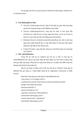 Các gói gần như là lõi của mọi ứng trên Android là Android.app, Android.view
và Android.content.
2. Các thành phần cơ bản:
• Activities (Android.app.Activity): đây là lớp khởi tạo giao diện ứng dụng
nội bộ trên Android tương tự như MIDlet trong J2ME.
• Services (Android.app.Service): cung cấp các dịch vụ liên quan đến
Client/Service. Một Service sẽ chạy ngầm bên dưới, sau đó các Client sẽ
kết nối và truy xuất các hàm trên thông quan lớp Interface.
• Broadcast Receiver (Android.content.BroadcastReceiver): đây là một ứng
dụng chạy ngầm dùng để đọc và cập nhật thông tin trên giao diện người
dùng như cập nhật sự thay đổi giờ, pin...
• Content Providers: cung cấp chức năng truy vấn dữ liệu giữa các ứng dụng
của Android.
3. File AndroidMainfest:
Trong bất kỳ một dự án Android nào khi tạo ra đều có một tập tin
AndroidManifest.xml, tập tin này được dùng để định nghĩa các màn hình sử dụng cũng
như giao diện ứng dụng. Đồng thời nó cũng chứa thông tin về phiên bản SDK cũng như
chương trình chính sẽ chạy đầu tiên.
Tập tin này được tự động sinh ra khi tạo một dự án Android. Trong tập tin
Manifest bao giờ cũng có 3 thành phần chính đó là: Application, Permission và SDK
Version.
Dưới đây là nội dung của một tập tin AndroidManifest.xml
<?xml version="1.0" encoding="utf-8"?>
<manifest xmlns:android="http://schemas.android.com/apk/res/android"
package="dtu.k12tpm.pbs.activity"
android:versionCode="1"
android:versionName="1.0">
<application android:icon="@drawable/icon"
android:label="@string/app_name">
<activity android:name=".LoginActivity"
android:label="@string/app_name">
Trang 22
 