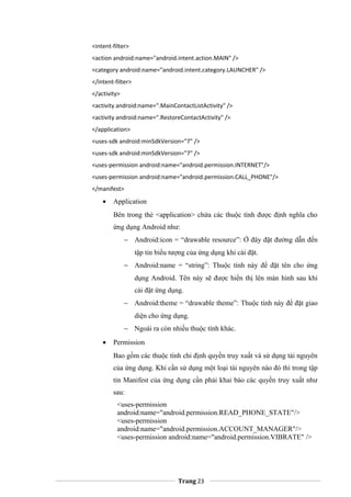 <intent-filter>
<action android:name="android.intent.action.MAIN" />
<category android:name="android.intent.category.LAUNCHER" />
</intent-filter>
</activity>
<activity android:name=".MainContactListActivity" />
<activity android:name=".RestoreContactActivity" />
</application>
<uses-sdk android:minSdkVersion="7" />
<uses-sdk android:minSdkVersion="7" />
<uses-permission android:name="android.permission.INTERNET"/>
<uses-permission android:name="android.permission.CALL_PHONE"/>
</manifest>
• Application
Bên trong thẻ <application> chứa các thuộc tính được định nghĩa cho
ứng dụng Android như:
− Android:icon = “drawable resource”: Ở đây đặt đường dẫn đến
tập tin biểu tượng của ứng dụng khi cài đặt.
− Android:name = “string”: Thuộc tính này để đặt tên cho ứng
dụng Android. Tên này sẽ được hiển thị lên màn hình sau khi
cài đặt ứng dụng.
− Android:theme = “drawable theme”: Thuộc tính này để đặt giao
diện cho ứng dụng.
− Ngoài ra còn nhiều thuộc tính khác.
• Permission
Bao gồm các thuộc tính chỉ định quyền truy xuất và sử dụng tài nguyên
của ứng dụng. Khi cần sử dụng một loại tài nguyên nào đó thì trong tập
tin Manifest của ứng dụng cần phải khai báo các quyền truy xuất như
sau:
<uses-permission
android:name="android.permission.READ_PHONE_STATE"/>
<uses-permission
android:name="android.permission.ACCOUNT_MANAGER"/>
<uses-permission android:name="android.permission.VIBRATE" />
Trang 23
 