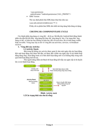<uses-permission
android:name="android.permission.CALL_PHONE"/>
• SDK Version
Thẻ xác định phiên bản SDK được khai báo như sau:
<uses-sdk android:minSdkVersion="7" />
Ở đây chỉ ra phiên bản SDK nhỏ nhất mà ứng dụng hiện đang sử dụng.
CHƯƠNG III: COMPONENTLIFE CYCLE
Các thành phần ứng dụng có vòng đời – đó là sự bắt đầu khi Android khởi động thành
phần cho đến khi kết thúc ứng dụng khi thực thể ứng dụng bị hủy. Các trạng thái ứng
dụng có thể có hiệu lực hay không có hiệu lực; đối với activities, thì có tình trạng visible
hoặc invisible. Trong mục này ta nói về vòng đời của activities, services, và broadcast
receiver.
1. Vòng đời của Activity:
1.1Activity Stack:
Bên trong hệ thống các activity được quản lý như một ngăn xếp các hoạt động.
Khi một hoạt động mới được bắt đâu, nó được đặt ở đỉnh của ngăn xếp và trở thành hoạt
động đang chạy, hoạt động trước sẽ ở bên dưới hoạt động mới và sẽ không thấy trong suốt
quá trình hoạt động mới tồn tại.
Nếu người dùng nhấn nút Back thì hoạt động kết tiếp của ngăn xếp sẽ di duyển
lên và trở thành hoạt động.
Hình: Activity stack
1.2Các trạng thái của chu kì sống:
Trang 24
 