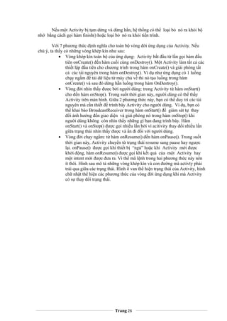 Nếu một Activity bị tạm dừng và dừng hẳn, hệ thống có thể loại bỏ nó ra khỏi bộ
nhớ bằng cách gọi hàm finish() hoặc loại bỏ nó ra khỏi tiến trình.
Với 7 phương thức định nghĩa cho toàn bộ vòng đời ứng dụng của Activity. Nếu
chú ý, ta thấy có những vòng khép kín như sau:
• Vòng khép kín toàn bộ của ứng dụng: Activity bắt đầu từ lần gọi hàm đầu
tiên onCreate() đến hàm cuối cùng onDestroy(). Một Activity làm tất cả các
thiết lập đầu tiên cho chương trình trong hàm onCreate() và giải phóng tất
cả các tài nguyên trong hàm onDestroy(). Ví dụ như ứng dụng có 1 luồng
chạy ngầm để tải dữ liệu từ máy chủ về thì nó tạo luồng trong hàm
onCreate() và sau đó dừng hẵn luồng trong hàm OnDestroy().
• Vòng đời nhìn thấy được bởi người dùng: trong Activity từ hàm onStart()
cho đến hàm onStop(). Trong suốt thời gian này, người dùng có thể thấy
Activity trên màn hình. Giữa 2 phương thức này, bạn có thể duy trì các tài
nguyên mà cần thiết để trình bày Activity cho người dùng. Ví dụ, bạn có
thể khai báo BroadcastReceiver trong hàm onStart() để giám sát tự thay
đổi ảnh hưởng đến giao diện và giải phóng nó trong hàm onStop() khi
người dùng không còn nhìn thấy những gì bạn đang trình bày. Hàm
onStart() và onStop() được gọi nhiều lần bởi vì acitivity thay đổi nhiều lần
giữa trạng thái nhìn thấy được và ẩn đi đối với người dùng.
• Vòng đời chạy ngầm: từ hàm onResume() đến hàm onPause(). Trong suốt
thời gian này, Activity chuyển từ trạng thái resume sang pause hay ngược
lại. onPause() được gọi khi thiết bị “ngủ” hoặc khi Activity mới được
khởi động, hàm onResume() được gọi khi kết quả của một Activity hay
một intent mới được đưa ra. Vì thế mã lệnh trong hai phương thức này nên
ít thôi. Hình sau mô tả những vòng khép kín và con đường mà activty phải
trải qua giữa các trạng thái. Hình ô van thể hiện trạng thái của Activity, hình
chữ nhật thể hiện các phương thức của vòng đời ứng dụng khi mà Activity
có sự thay đổi trạng thái.
Trang 26
 