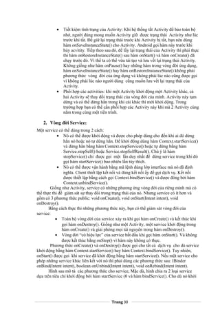 • Tiết kiệm tình trạng của Activity: Khi hệ thống tắt Activity để bảo toàn bộ
nhớ, người dùng mong muốn Activity giữ được trạng thái Activity như lúc
trước khi tắt. Để giữ lại trạng thái trước khi Activity bị tắt, bạn nên dùng
hàm onSaveInstanceState() cho Activity. Android gọi hàm này trước khi
hủy acvitity. Tiếp theo sau đó, để lấy lại trạng thái của Activity thì phải thực
thi hàm onRestoreInstanceState() sau hàm onStart() và hàm onCreate() đã
chạy trước đó. Vì thế ta có thể vừa tái tạo và lưu vết lại trạng thái Activity.
Không giống như hàm onPause() hay những hàm trong vòng đời ứng dụng,
hàm onSaveInstanceState() hay hàm onRestoreInstanceState() không phải
phương thức vòng đời của ứng dụng và không phải lúc nào cũng được gọi
vì không phải lúc nào người dùng cũng muốn lưu vết lại trạng thái của
Activity.
• Phối hợp các activities: khi một Activity khởi động một Activity khác, cả
hai Activity sẽ thay đổi trạng thái của vòng đời của mình. Activity này tạm
dừng và có thể dừng hẳn trong khi cái khác thì mới khởi động. Trong
trường hợp bạn có thể cần phối hợp các Activity này khi mà 2 Activity cùng
nằm trong cùng một tiến trình.
2. Vòng đời Service:
Một service có thể dùng trong 2 cách:
• Nó có thể được khởi động và được cho phép dùng cho đến khi ai đó dừng
hẳn nó hoặc nó tự dừng hẳn. Để khởi động dùng hàm Context.startService()
và dừng hẳn bằng hàm Context.stopService() hoặc tự dừng bằng hàm
Service.stopSelf() hoặc Service.stopSelfResult(). Chú ý là hàm
stopService() chỉ được gọi một lần duy nhất để dừng service trong khi đó
gọi hàm startService() bao nhiêu lần tùy thích.
• Nó có thể được vận hành bằng mã lệnh dùng lớp interface mà nó đã định
nghĩa. Client thiết lập kết nối và dùng kết nối ấy để gọi dịch vụ. Kết nối
được thiết lập bằng cách gọi Context.bindService() và được đóng bởi hàm
Context.unbindService().
Giống như Activity, service có những phương ứng vòng đời của riêng mình mà có
thể thực thi để giám sát sự thay đổi trong trạng thái của nó. Nhưng service có ít hơn và
gồm có 3 phương thức public: void onCreate(), void onStart(Intent intent), void
onDestroy().
Bằng cách thực thi những phương thức này, bạn có thể giám sát vòng đời của
service:
• Toàn bộ vòng đời của service xảy ra khi gọi hàm onCreate() và kết thúc khi
gọi hàm onDestroy(). Giống như một Activity, một service khởi động trong
hàm onCreate() và giải phóng mọi tài nguyên trong hàm onDestroy().
• Vòng đời “có hiệu lực” của service bắt đầu khi gọi hàm onStart(). Và không
được kết thúc bằng onStop() vì hàm này không có thực.
Phương thức onCreate() và onDestroy() được gọi cho tất cả dịch vụ cho dù service
khởi động bằng hàm Context.startService() hay hàm Context.bindService(). Tuy nhiên,
onStart() được gọi khi service đã khởi động bằng hàm startService(). Nếu một service cho
phép những service khác liên kết với nó thì phải dùng các phương thức sau: IBinder
onBind(Intent intent), boolean onUnbind(Intent intent), void onRebind(Intent intent).
Hình sau mô tả các phương thức cho service, Mặc dù, hình chia ra 2 loại service
dựa trên tiêu chí khởi động bởi hàm startService (0 và hàm bindService(). Cho dù nó khởi
Trang 30
 