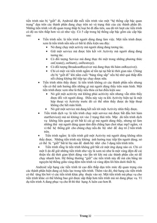 tiến trình nào bị “giết” đi, Android đặt mỗi tiến trình vào một “hệ thống cấp bậc quan
trọng” dựa trên các thành phần đang chạy trên nó và trạng thái của các thành phần đó.
Những tiến trình với độ quan trọng thấp bị loại bỏ đi đầu tiên, sau đó tới lượt các tiến trình
có độ ưu tiên thấp hơn và cứ như vậy. Có 5 cấp trong hệ thống cấp bậc gồm các cấp bậc
sau:
• Tiến trình nền: là tiến trình người dùng đang làm việc. Một tiến trình được
xem là tiến trình nền nếu có bất kì điều kiện sau đây:
• Nó đang chạy một activty mà người dùng đang tương tác.
• Giữ một service mà được liên kết với Activity mà người dùng đang
tương tác.
• Có đối tượng Service mà đang thực thi một trong những phương thức
onCreate(), onStart(), onDestroy().
• Có đối tượng BroadcastReceiver mà đang thực thi hàm onReceive().
• Chỉ có một vài tiến trình ngầm sẽ tồn tại tại bất kì thời gian nào. Chúng
chỉ bị “giết đi” khi nằm cuối “bảng tổng sắp” nếu bộ nhớ quá thấp đến
nỗi chúng không thể tiếp tục chạy được nữa.
• Tiến trình nhìn thấy được: là tiến trình không có các thành phần nền nhưng
vẫn có thể ảnh hưởng đến những gì mà người dùng thấy trên màn hình. Một
tiến trình được xem như là thấy nếu thỏa cả hai điều kiện sau:
• Nó giữ một acitivity mà không phải acitivity nền nhưng vẫn nhìn thấy
được đối với người dùng. Điều này xảy ra khi Activity hiện tại là một
hộp thoại và Activity trước đó có thể nhìn thấy được do hộp thoại
không che hết màn hình.
• Nó giữ một service mà đang kết nối tới một Activity nhìn thấy được.
• Tiến trình dịch vụ: là tiến trình chạy một service mà được bắt đầu bởi hàm
startService() mà nó không rơi vào 2 trạng thái trên. Mặc dù tiến trình dịch
vụ không liên quan gì tới bất kì cái gì mà người dùng thấy, nhưng nó làm
những thứ mà người dùng quan tâm đến chẳng hạn chơi nhạc mp3 ngầm, và
vì thế hệ thống giữ cho chúng chạy nếu đủ bộ nhớ để duy trì 2 tiến trình
trên.
• Tiến trình ngầm: là tiến trình giữ một Activity mà người dùng không nhìn
thấy được. Những tiến trình này không ảnh hưởng trực tiếp lên người dùng, nó
có thể bị “giết” bất kì lúc nào để dành bộ nhớ cho 3 dạng tiến trình trên.
• Tiến trình rỗng là tiến trình không giữ bất cứ một ứng dụng nào cả. Chỉ có
một lí do để giữ những tiến trình như vậy là xem nó như là một vùng đệm để cải
thiện tốc độ thời gian khởi động vào lần tới khi mà các thành phần cần nó để
chạy nhanh hơn. Hệ thống thường “giết” các tiến trình này để mà cân bằng tài
nguyên hệ thống giữa vùng đệm tiến trình và vùng đệm lõi bên dưới thiết bị.
Android xếp hạng các tiến trình từ cao đến thấp dựa trên mức độ quan trọng của
các thành phần hiện đang có hiệu lực trong tiến trình. Thêm vào đó, thứ hạng các tiến trình
có thể tăng lên bởi vì các tiến trình khác phụ thuộc vào nó. Một tiến trình mà phục vụ cho
tiến trình khác có thể không bao giờ được sắp thấp hơn tiến trình mà nó đang phục vụ. Ví
dụ tiến trình A đang phục vụ cho B thì thứ hạng A luôn cao hơn B.
Trang 32
 