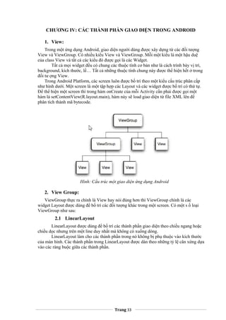 CHƯƠNG IV: CÁC THÀNH PHẦN GIAO DIỆN TRONG ANDROID
1. View:
Trong một ứng dụng Android, giao diện người dùng được xây dựng từ các đối tượng
View và ViewGroup. Có nhiều kiểu View và ViewGroup. Mỗi một kiểu là một hậu duệ
của class View và tất cả các kiểu đó được gọi là các Widget.
Tất cả mọi widget đều có chung các thuộc tính cơ bản như là cách trình bày vị trí,
background, kích thước, lề… Tất cả những thuộc tính chung này được thể hiện hết ở trong
đối tư ợng View.
Trong Android Platform, các screen luôn được bố trí theo một kiểu cấu trúc phân cấp
như hình dưới. Một screen là một tập hợp các Layout và các widget được bố trí có thứ tự.
Để thể hiện một screen thì trong hàm onCreate của mỗi Activity cần phải được gọi một
hàm là setContentView(R.layout.main), hàm này sẽ load giao diện từ file XML lên để
phân tích thành mã bytecode.
Hình: Cấu trúc một giao diện ứng dụng Android
2. View Group:
ViewGroup thực ra chính là View hay nói đúng hơn thì ViewGroup chính là các
widget Layout được dùng để bố trí các đối tượng khác trong một screen. Có một s ố loại
ViewGroup như sau:
2.1 LinearLayout
LinearLayout được dùng để bố trí các thành phần giao diện theo chiều ngang hoặc
chiều dọc nhưng trên một line duy nhất mà không có xuống dòng.
LinearLayout làm cho các thành phần trong nó không bị phụ thuộc vào kích thước
của màn hình. Các thành phần trong LinearLayout được dàn theo những tỷ lệ cân xứng dựa
vào các ràng buộc giữa các thành phần.
Trang 33
 